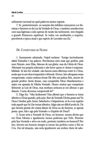 Jakob Lorber
48

sofrimento invernal no qual padecem tantos vegetais.
     7. Se, posteriormente, os corações dos infelizes começarem a se ilu-
minar e fartarem-se da Luz da Verdade de Deus, e também umedecerem
com suas lágrimas o solo opresso de modo tão inclemente, terá chegado
a grande Primavera espiritual. Se todos vós meditardes a respeito,
percebereis a época atual e que espécie de Lavrador sou Eu.”



     24. CONJETURAS DE NOJED

      1. Sumamente admirado, Nojed exclama: “Amigo incrivelmente
sábio! Estranha é tua palavra. Percebemos seres mais que profeta, pois
nem Moysés, nem Elias, falavam de sua glória, mas da Glória de Deus.
Afirmaste tua própria soberania e não haver quem te chame à responsa-
bilidade. Se isto for verdade, não haverá outra diferença entre ti e Deus,
senão que és um deus temporário e Jehovah, Eterno. Isto ultrapassa nossa
compreensão, muito embora tivesse Ele dito aos judeus fiéis, através do
grande profeta: Sereis deuses, caso cumprirdes Meus Mandamentos e
assim vos apossais de Minha Vontade. Houve muitos que cumpriram
fielmente as Leis de Deus, mas nenhum arriscava-se em afirmar o que
disseste. Como devemos compreendê-lo?”
      2. Digo Eu: “Mui facilmente! Não afirmei que o homem se torna
idêntico a Deus quando, pela ação, fizer da Vontade Divina posse sua? Se
Deus é Senhor pelo Amor, Sabedoria e Onipotência, sê-lo-á em espírito
todo aquele que Se Lhe tornar idêntico. Julgo não ser difícil aceitá-lo. De
que deveria prestar ele contas diante de Deus ou do homem, se apenas
pensa, quer, fala e age pela Vontade e o Espírito de Deus?!
      3. Acaso seria a Vontade de Deus, no homem, menos divina que
em Deus Mesmo e igualmente menos poderosa que Nele, Presente
pela Sua Vontade e ativo em tudo, portanto também no homem?! Por
isto, deveria um homem íntegro se tornar tão perfeito como o Pai no
Céu. Em tal situação, não seria igualmente um senhor cheio de sabe-
 