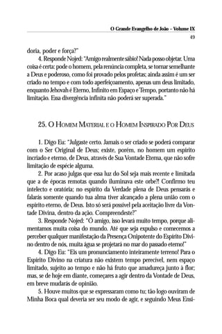 O Grande Evangelho de João – Volume IX
                                                                         49

doria, poder e força?”
     4. Responde Nojed: “Amigo realmente sábio! Nada posso objetar. Uma
coisa é certa: pode o homem, pela renúncia completa, se tornar semelhante
a Deus e poderoso, como foi provado pelos profetas; ainda assim é um ser
criado no tempo e com todo aperfeiçoamento, apenas um deus limitado,
enquanto Jehovah é Eterno, Infinito em Espaço e Tempo, portanto não há
limitação. Essa divergência infinita não poderá ser superada.”



     25. O HOMEM MATERIAL E O HOMEM INSPIRADO POR DEUS

     1. Digo Eu: “Julgaste certo. Jamais o ser criado se poderá comparar
com o Ser Original de Deus; existe, porém, no homem um espírito
incriado e eterno, de Deus, através de Sua Vontade Eterna, que não sofre
limitação de espécie alguma.
     2. Por acaso julgas que essa luz do Sol seja mais recente e limitada
que a de épocas remotas quando iluminava este orbe?! Confirmo teu
intelecto e oratória; no espírito da Verdade plena de Deus pensarás e
falarás somente quando tua alma tiver alcançado a plena união com o
espírito eterno, de Deus. Isto só será possível pela aceitação livre da Von-
tade Divina, dentro da ação. Compreendeste?”
     3. Responde Nojed: “Ó amigo, isso levará muito tempo, porque ali-
mentamos muita coisa do mundo. Até que seja expulso e comecemos a
perceber qualquer manifestação da Presença Onipotente do Espírito Divi-
no dentro de nós, muita água se projetará no mar do passado eterno!”
     4. Digo Eu: “Eis um pronunciamento inteiramente terreno! Para o
Espírito Divino na criatura não existem tempo perecível, nem espaço
limitado, sujeito ao tempo e não há fruto que amadureça junto à flor;
mas, se de hoje em diante, começares a agir dentro da Vontade de Deus,
em breve mudarás de opinião.
     5. Houve muitos que se expressaram como tu; tão logo ouviram de
Minha Boca qual deveria ser seu modo de agir, e seguindo Meus Ensi-
 