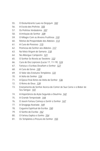 O Grande Evangelho de João – Volume IX
                                                                          5

55.   O Deslumbrante Luxo no Desjejum 102
56.   A Escola dos Profetas 105
57.   Os Profetas Verdadeiros 107
58.   A Imitação do Senhor 109
59.   O Milagre Com as Árvores Frutíferas 110
60.   Motivo da Prosperidade dos Aldeões 113
61.   A Cura do Possesso 115
62.   Promessa do Senhor aos Aldeões 117
63.   Na Mata Virgem de Samaria 118
64.   No Albergue Campestre 121
65.   O Senhor Se Revela ao Tavoleiro 122
66.   Cura de Dez Leprosos (Lucas 17, 11-19) 124
67.   Fariseus e Escribas Desafiam o Senhor 127
68.   A Cura do Servo 130
69.   O Valor dos Estatutos Templários 131
70.   A Volta do Senhor 134
71.   A Época Final Antes da Volta do Senhor 136
72.   O Reino de Deus 139
73.   Ensinamento do Senhor Acerca do Comer de Sua Carne e o Beber de
      Seu Sangue 141
74.   A Importância da Ação Segundo a Doutrina 142
75.   A Grande Tempestade 144
76.   O Jovem Fariseu Começa a Sentir o Senhor 147
77.   A Sinagoga Avariada 149
78.   Cegueira Espiritual do Escriba 150
79.   O Sonho do Escriba 152
80.   O Fariseu Explica o Sonho 154
81.   Os Templários à Procura do Senhor 155
 