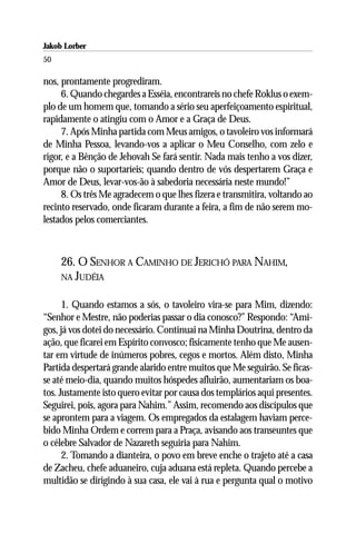 Jakob Lorber
50

nos, prontamente progrediram.
     6. Quando chegardes a Esséia, encontrareis no chefe Roklus o exem-
plo de um homem que, tomando a sério seu aperfeiçoamento espiritual,
rapidamente o atingiu com o Amor e a Graça de Deus.
     7. Após Minha partida com Meus amigos, o tavoleiro vos informará
de Minha Pessoa, levando-vos a aplicar o Meu Conselho, com zelo e
rigor, e a Bênção de Jehovah Se fará sentir. Nada mais tenho a vos dizer,
porque não o suportaríeis; quando dentro de vós despertarem Graça e
Amor de Deus, levar-vos-ão à sabedoria necessária neste mundo!”
     8. Os três Me agradecem o que lhes fizera e transmitira, voltando ao
recinto reservado, onde ficaram durante a feira, a fim de não serem mo-
lestados pelos comerciantes.



     26. O SENHOR A CAMINHO DE JERICHÓ PARA NAHIM,
     NA JUDÉIA


      1. Quando estamos a sós, o tavoleiro vira-se para Mim, dizendo:
“Senhor e Mestre, não poderias passar o dia conosco?” Respondo: “Ami-
gos, já vos dotei do necessário. Continuai na Minha Doutrina, dentro da
ação, que ficarei em Espírito convosco; fisicamente tenho que Me ausen-
tar em virtude de inúmeros pobres, cegos e mortos. Além disto, Minha
Partida despertará grande alarido entre muitos que Me seguirão. Se ficas-
se até meio-dia, quando muitos hóspedes afluirão, aumentariam os boa-
tos. Justamente isto quero evitar por causa dos templários aqui presentes.
Seguirei, pois, agora para Nahim.” Assim, recomendo aos discípulos que
se aprontem para a viagem. Os empregados da estalagem haviam perce-
bido Minha Ordem e correm para a Praça, avisando aos transeuntes que
o célebre Salvador de Nazareth seguiria para Nahim.
      2. Tomando a dianteira, o povo em breve enche o trajeto até a casa
de Zacheu, chefe aduaneiro, cuja aduana está repleta. Quando percebe a
multidão se dirigindo à sua casa, ele vai à rua e pergunta qual o motivo
 