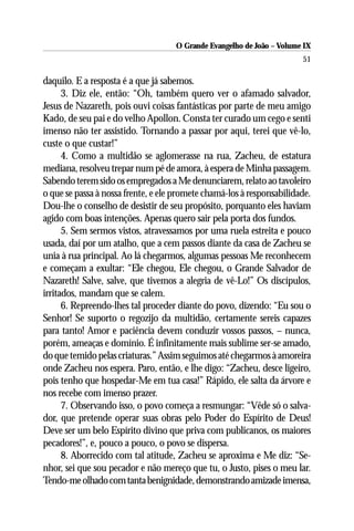 O Grande Evangelho de João – Volume IX
                                                                       51

daquilo. E a resposta é a que já sabemos.
      3. Diz ele, então: “Oh, também quero ver o afamado salvador,
Jesus de Nazareth, pois ouvi coisas fantásticas por parte de meu amigo
Kado, de seu pai e do velho Apollon. Consta ter curado um cego e senti
imenso não ter assistido. Tornando a passar por aqui, terei que vê-lo,
custe o que custar!”
      4. Como a multidão se aglomerasse na rua, Zacheu, de estatura
mediana, resolveu trepar num pé de amora, à espera de Minha passagem.
Sabendo terem sido os empregados a Me denunciarem, relato ao tavoleiro
o que se passa à nossa frente, e ele promete chamá-los à responsabilidade.
Dou-lhe o conselho de desistir de seu propósito, porquanto eles haviam
agido com boas intenções. Apenas quero sair pela porta dos fundos.
      5. Sem sermos vistos, atravessamos por uma ruela estreita e pouco
usada, daí por um atalho, que a cem passos diante da casa de Zacheu se
unia à rua principal. Ao lá chegarmos, algumas pessoas Me reconhecem
e começam a exultar: “Ele chegou, Ele chegou, o Grande Salvador de
Nazareth! Salve, salve, que tivemos a alegria de vê-Lo!” Os discípulos,
irritados, mandam que se calem.
      6. Repreendo-lhes tal proceder diante do povo, dizendo: “Eu sou o
Senhor! Se suporto o regozijo da multidão, certamente sereis capazes
para tanto! Amor e paciência devem conduzir vossos passos, – nunca,
porém, ameaças e domínio. É infinitamente mais sublime ser-se amado,
do que temido pelas criaturas.” Assim seguimos até chegarmos à amoreira
onde Zacheu nos espera. Paro, então, e lhe digo: “Zacheu, desce ligeiro,
pois tenho que hospedar-Me em tua casa!” Rápido, ele salta da árvore e
nos recebe com imenso prazer.
      7. Observando isso, o povo começa a resmungar: “Vêde só o salva-
dor, que pretende operar suas obras pelo Poder do Espírito de Deus!
Deve ser um belo Espírito divino que priva com publicanos, os maiores
pecadores!”, e, pouco a pouco, o povo se dispersa.
      8. Aborrecido com tal atitude, Zacheu se aproxima e Me diz: “Se-
nhor, sei que sou pecador e não mereço que tu, o Justo, pises o meu lar.
Tendo-me olhado com tanta benignidade, demonstrando amizade imensa,
 
