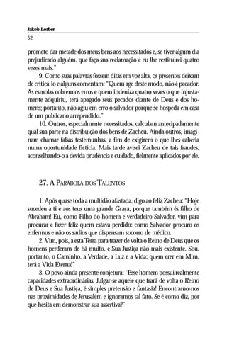 Jakob Lorber
52

prometo dar metade dos meus bens aos necessitados e, se tiver algum dia
prejudicado alguém, que faça sua reclamação e eu lhe restituirei quatro
vezes mais.”
     9. Como suas palavras fossem ditas em voz alta, os presentes deixam
de criticá-lo e alguns comentam: “Quem age deste modo, não é pecador.
As esmolas cobrem os erros e quem indeniza quatro vezes o que injusta-
mente adquiriu, terá apagado seus pecados diante de Deus e dos ho-
mens; portanto, não agiu em erro o salvador porque se hospeda em casa
de um publicano arrependido.”
     10. Outros, especialmente necessitados, calculam antecipadamente
qual sua parte na distribuição dos bens de Zacheu. Ainda outros, imagi-
nam chamar falsas testemunhas, a fim de exigirem o que lhes caberia
numa oportunidade fictícia. Mais tarde avisei Zacheu de tais fraudes,
aconselhando-o a devida prudência e cuidado, fielmente aplicados por ele.



     27. A PARÁBOLA DOS TALENTOS

     1. Após quase toda a multidão afastada, digo ao feliz Zacheu: “Hoje
sucedeu a ti e aos teus uma grande Graça, porque também és filho de
Abraham! Eu, como Filho do homem e verdadeiro Salvador, vim para
procurar e fazer feliz quem estava perdido; como Salvador procuro os
enfermos e não os sadios que dispensam socorro de médico.
     2. Vim, pois, a esta Terra para trazer de volta o Reino de Deus que os
homens perderam de há muito, e Sua Justiça não mais existente. Sou,
portanto, o Caminho, a Verdade, a Luz e a Vida; quem crer em Mim,
terá a Vida Eterna!”
     3. O povo ainda presente conjetura: “Esse homem possui realmente
capacidades extraordinárias. Julgar-se aquele que trará de volta o Reino
de Deus e Sua Justiça, é simples pretensão e fantasia! Encontramo-nos
nas proximidades de Jerusalém e ignoramos tal fato. Se é como diz, por
que hesita em demonstrar sua assertiva?”
 