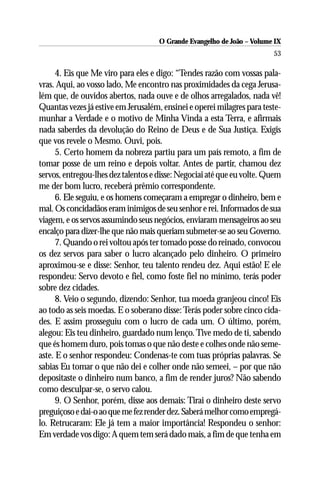 O Grande Evangelho de João – Volume IX
                                                                        53

      4. Eis que Me viro para eles e digo: “Tendes razão com vossas pala-
vras. Aqui, ao vosso lado, Me encontro nas proximidades da cega Jerusa-
lém que, de ouvidos abertos, nada ouve e de olhos arregalados, nada vê!
Quantas vezes já estive em Jerusalém, ensinei e operei milagres para teste-
munhar a Verdade e o motivo de Minha Vinda a esta Terra, e afirmais
nada saberdes da devolução do Reino de Deus e de Sua Justiça. Exigis
que vos revele o Mesmo. Ouvi, pois.
      5. Certo homem da nobreza partiu para um país remoto, a fim de
tomar posse de um reino e depois voltar. Antes de partir, chamou dez
servos, entregou-lhes dez talentos e disse: Negociai até que eu volte. Quem
me der bom lucro, receberá prêmio correspondente.
      6. Ele seguiu, e os homens começaram a empregar o dinheiro, bem e
mal. Os concidadãos eram inimigos de seu senhor e rei. Informados de sua
viagem, e os servos assumindo seus negócios, enviaram mensageiros ao seu
encalço para dizer-lhe que não mais queriam submeter-se ao seu Governo.
      7. Quando o rei voltou após ter tomado posse do reinado, convocou
os dez servos para saber o lucro alcançado pelo dinheiro. O primeiro
aproximou-se e disse: Senhor, teu talento rendeu dez. Aqui estão! E ele
respondeu: Servo devoto e fiel, como foste fiel no mínimo, terás poder
sobre dez cidades.
      8. Veio o segundo, dizendo: Senhor, tua moeda granjeou cinco! Eis
ao todo as seis moedas. E o soberano disse: Terás poder sobre cinco cida-
des. E assim prosseguiu com o lucro de cada um. O último, porém,
alegou: Eis teu dinheiro, guardado num lenço. Tive medo de ti, sabendo
que és homem duro, pois tomas o que não deste e colhes onde não seme-
aste. E o senhor respondeu: Condenas-te com tuas próprias palavras. Se
sabias Eu tomar o que não dei e colher onde não semeei, – por que não
depositaste o dinheiro num banco, a fim de render juros? Não sabendo
como desculpar-se, o servo calou.
      9. O Senhor, porém, disse aos demais: Tirai o dinheiro deste servo
preguiçoso e dai-o ao que me fez render dez. Saberá melhor como empregá-
lo. Retrucaram: Ele já tem a maior importância! Respondeu o senhor:
Em verdade vos digo: A quem tem será dado mais, a fim de que tenha em
 