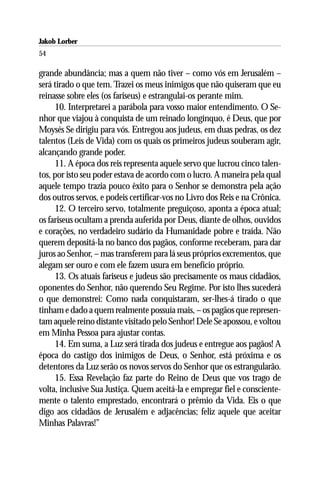 Jakob Lorber
54

grande abundância; mas a quem não tiver – como vós em Jerusalém –
será tirado o que tem. Trazei os meus inimigos que não quiseram que eu
reinasse sobre eles (os fariseus) e estrangulai-os perante mim.
     10. Interpretarei a parábola para vosso maior entendimento. O Se-
nhor que viajou à conquista de um reinado longínquo, é Deus, que por
Moysés Se dirigiu para vós. Entregou aos judeus, em duas pedras, os dez
talentos (Leis de Vida) com os quais os primeiros judeus souberam agir,
alcançando grande poder.
     11. A época dos reis representa aquele servo que lucrou cinco talen-
tos, por isto seu poder estava de acordo com o lucro. A maneira pela qual
aquele tempo trazia pouco êxito para o Senhor se demonstra pela ação
dos outros servos, e podeis certificar-vos no Livro dos Reis e na Crônica.
     12. O terceiro servo, totalmente preguiçoso, aponta a época atual;
os fariseus ocultam a prenda auferida por Deus, diante de olhos, ouvidos
e corações, no verdadeiro sudário da Humanidade pobre e traída. Não
querem depositá-la no banco dos pagãos, conforme receberam, para dar
juros ao Senhor, – mas transferem para lá seus próprios excrementos, que
alegam ser ouro e com ele fazem usura em benefício próprio.
     13. Os atuais fariseus e judeus são precisamente os maus cidadãos,
oponentes do Senhor, não querendo Seu Regime. Por isto lhes sucederá
o que demonstrei: Como nada conquistaram, ser-lhes-á tirado o que
tinham e dado a quem realmente possuía mais, – os pagãos que represen-
tam aquele reino distante visitado pelo Senhor! Dele Se apossou, e voltou
em Minha Pessoa para ajustar contas.
     14. Em suma, a Luz será tirada dos judeus e entregue aos pagãos! A
época do castigo dos inimigos de Deus, o Senhor, está próxima e os
detentores da Luz serão os novos servos do Senhor que os estrangularão.
     15. Essa Revelação faz parte do Reino de Deus que vos trago de
volta, inclusive Sua Justiça. Quem aceitá-la e empregar fiel e consciente-
mente o talento emprestado, encontrará o prêmio da Vida. Eis o que
digo aos cidadãos de Jerusalém e adjacências; feliz aquele que aceitar
Minhas Palavras!”
 