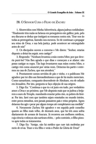 O Grande Evangelho de João – Volume IX
                                                                          55

     28. O SENHOR CURA O FILHO DE ZACHEU

     1. Aborrecidos com Minha Advertência, alguns judeus confabulam:
“Finalmente têm razão os fariseus em perseguirem este galileu; pois, pelo
seu discurso se deduz que instigará os romanos contra nós. Tirar-nos-ão
todas as prerrogativas, fazendo-nos escravos. Se ele continuar a propagar
seu reino de Deus, e sua bela justiça, pode acontecer ser estrangulado
antes de nós!”
     2. Os discípulos ouvem a conversa e Me dizem: “Senhor, estarias
disposto a deixá-los seguir, sem castigo?”
     3. Respondo: “Nenhum levantou a mão contra Mim; por que deve-
ria puni-los? Não lhes agrada o que disse e começam a se afastar; não
posso castigar os cegos. Tão logo levantarem suas mãos contra Mim, o
castigo virá como anunciei por várias vezes. Deixemo-los partir e entre-
mos na casa de Zacheu, que nos atenderá.”
     4. Prontamente somos servidos de pão e vinho, e o publicano Me
agradece por ter dito aos hierosolimitanos o que de há muito mereciam.
Como samaritano, conquanto descendente de Abraham, era ele odiado
em Jerusalém. Por isto, pergunta se faço objeção de sua origem.
     5. Digo Eu: “Continua o que és e sê justo em tudo, por verdadeiro
amor a Deus e ao próximo, que Me alegrarás mais que os judeus a beija-
rem o ouro do Templo, mandando enxotar pelos cães, os pobres do limi-
ar. Por isto, farei com que também sejam enxotados no mundo inteiro,
entre povos estranhos, sem jamais possuírem país e reino próprios. Agora
deixemo-los agir e pecar por algum tempo até completarem sua medida!”
     6. Novamente Zacheu Me agradece e em seguida pede conselho
quanto ao filho mais velho, de dezesseis anos, que há três anos sofria
diariamente de acessos de loucura. Já recorrera aos melhores médicos,
cuja ciência e esforços não surtiram efeito, – pelo contrário, o filho piora-
va após todos os tratamentos.
     7. Digo Eu: “Amigo, não há médico que cure tais moléstias por
meio de ervas. Traze o teu filho e verás o Poder da Glória de Deus!”
 