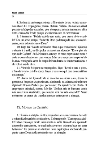 Jakob Lorber
56

     8. Zacheu dá ordem que se traga o filho atado, de seu recinto tranca-
do a chave. Os empregados, porém, obstam: “Patrão, isto não será viável
perante os hóspedes estranhos, pois ele espuma constantemente e, além
disto, exala odor fétido porque se enlameia com os excrementos!”
     9. Intervenho: “Podeis trazê-lo sem susto, pois quero vê-lo e curá-
lo!” Diz um servo antigo: “Somente Deus poderia ajudá-lo e, se o conse-
guires, serás evidentemente Deus!”
     10. Digo Eu: “Não te incomodes e faze o que te mandam!” Quando
o doente é trazido, os discípulos se apavoram, dizendo: “Este é pior do
que os de Gadara!” Eu Me levanto, ameaço os maus espíritos no rapaz e
ordeno que o abandonem para sempre. Mais uma vez procuram perturbá-
lo, mas, em seguida saem do corpo dele em forma de inúmeras moscas, e
ele volta à saúde plena.
     11. Virando-Me para os empregados, digo: “Levai-o para o poço,
a fim de lavá-lo; dai-lhe roupa limpa e trazei-o aqui para compartilhar
do almoço.”
     12. Assim foi. Quando ele se encontra em nossa mesa, todos os
presentes e hóspedes se aproximam, admirando-se sobremaneira da cura
rápida do filho de Zacheu que, por sua vez, Me agradece com efusão. O
empregado principal, porém, Me diz: “Senhor, não és humano como
nós, mas Deus Verdadeiro, que sempre será por nós venerado!” Nesse
momento, os pratos são trazidos à mesa e começamos a almoçar.



     29. MOTIVO DA OBSESSÃO

     1. Durante a refeição, muitos perguntam ao rapaz curado se durante
a enfermidade também sentira dores. E ele responde: “Como posso sabê-
lo? Estava como que morto, nada sentia ou sabia. Recordo-me apenas de
um sonho permanente, no qual palestrava com criaturas boas em zona
belíssima.” Os presentes se admiram dessa explicação e Zacheu Me per-
gunta como Deus podia consentir com tal situação.
 