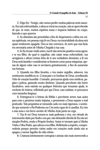 O Grande Evangelho de João – Volume IX
                                                                          57

      2. Digo Eu: “Amigo, não vamos perder muitas palavras neste assun-
to. Em tais enfermidades, a alma se retrai no coração, não se apercebendo
de que, às vezes, muitos espíritos maus e impuros habitam no corpo,
fazendo o que querem.
      3. As obsessões são permitidas a fim de despertarem a idéia em coi-
sas espirituais, em pessoas cuja fé em Deus e na imortalidade da alma está
quase totalmente apagada. Deu-se isso convosco, de sorte que essa lição
era necessária antes de Minha Chegada à tua casa.
      4. Se Eu tivesse vindo antes, tua fé não seria tão positiva como agora;
e se teu filho, do qual te orgulhas, não caísse nessa enfermidade, tua
arrogância e altivez teriam feito de ti um verdadeiro demônio; a fé em
Deus seria banida e considerarias os homens como puras máquinas, ape-
nas de algum valor caso te servissem gratuitamente, a fim de aumentar
tua fortuna.
      5. Quando teu filho favorito, e teu maior orgulho, adoeceu, teu
sentimento modificou-se. Começaste a te lembrar de Deus, acreditando
Nele de coração humilde. Contudo, procuravas ajuda com médicos, pa-
gãos e judeus, gastando muito dinheiro. Quando percebeste não haver
facultativo, nem essênio ou qualquer feiticeiro que trouxesse ajuda, te
encheste de tristeza, refletindo por que Deus, caso existisse, te procurava
com tamanha desgraça.
      6. Entregavas-te à leitura da Bíblia e percebeste serem tuas ações
para com o próximo muito injustas, e prometeste a Deus reparar o mal
praticado. Tais propósitos se tornando cada vez mais rigorosos, e sentin-
do que somente o Pai Poderoso no Céu seria capaz de te auxiliar, Eu vim
a essa zona e em breve ouviste de Minha Ação junto ao cego.
      7. Tua fé em Deus tornou-se mais poderosa e viva, em virtude do
testemunho dado por Kado e seu pai, não deixando dúvida de Eu não ser
simples Profeta, senão o Próprio Senhor. Assim te tornaste apto à Minha
Visita e Meu Poder, que salvou o teu filho. Refletindo a respeito, compre-
enderás porque permito vários males em corações onde ainda não se
apagou a menor fagulha da vida celeste.
      8. Criaturas inteiramente corruptas e astutas não mais merecendo a
 