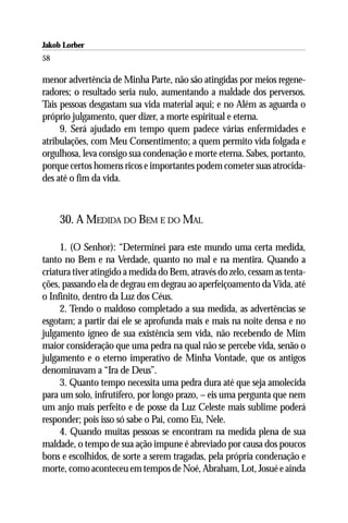 Jakob Lorber
58

menor advertência de Minha Parte, não são atingidas por meios regene-
radores; o resultado seria nulo, aumentando a maldade dos perversos.
Tais pessoas desgastam sua vida material aqui; e no Além as aguarda o
próprio julgamento, quer dizer, a morte espiritual e eterna.
     9. Será ajudado em tempo quem padece várias enfermidades e
atribulações, com Meu Consentimento; a quem permito vida folgada e
orgulhosa, leva consigo sua condenação e morte eterna. Sabes, portanto,
porque certos homens ricos e importantes podem cometer suas atrocida-
des até o fim da vida.



     30. A MEDIDA DO BEM E DO MAL

     1. (O Senhor): “Determinei para este mundo uma certa medida,
tanto no Bem e na Verdade, quanto no mal e na mentira. Quando a
criatura tiver atingido a medida do Bem, através do zelo, cessam as tenta-
ções, passando ela de degrau em degrau ao aperfeiçoamento da Vida, até
o Infinito, dentro da Luz dos Céus.
     2. Tendo o maldoso completado a sua medida, as advertências se
esgotam; a partir daí ele se aprofunda mais e mais na noite densa e no
julgamento ígneo de sua existência sem vida, não recebendo de Mim
maior consideração que uma pedra na qual não se percebe vida, senão o
julgamento e o eterno imperativo de Minha Vontade, que os antigos
denominavam a “Ira de Deus”.
     3. Quanto tempo necessita uma pedra dura até que seja amolecida
para um solo, infrutífero, por longo prazo, – eis uma pergunta que nem
um anjo mais perfeito e de posse da Luz Celeste mais sublime poderá
responder; pois isso só sabe o Pai, como Eu, Nele.
     4. Quando muitas pessoas se encontram na medida plena de sua
maldade, o tempo de sua ação impune é abreviado por causa dos poucos
bons e escolhidos, de sorte a serem tragadas, pela própria condenação e
morte, como aconteceu em tempos de Noé, Abraham, Lot, Josué e ainda
 