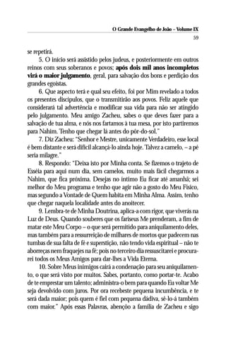 O Grande Evangelho de João – Volume IX
                                                                         59

se repetirá.
      5. O início será assistido pelos judeus, e posteriormente em outros
reinos com seus soberanos e povos; após dois mil anos incompletos
virá o maior julgamento, geral, para salvação dos bons e perdição dos
grandes egoístas.
      6. Que aspecto terá e qual seu efeito, foi por Mim revelado a todos
os presentes discípulos, que o transmitirão aos povos. Feliz aquele que
considerará tal advertência e modificar sua vida para não ser atingido
pelo julgamento. Meu amigo Zacheu, sabes o que deves fazer para a
salvação de tua alma, e nós nos fartamos à tua mesa, por isto partiremos
para Nahim. Tenho que chegar lá antes do pôr-do-sol.”
      7. Diz Zacheu: “Senhor e Mestre, unicamente Verdadeiro, esse local
é bem distante e será difícil alcançá-lo ainda hoje. Talvez a camelo, – a pé
seria milagre.”
      8. Respondo: “Deixa isto por Minha conta. Se fizemos o trajeto de
Esséia para aqui num dia, sem camelos, muito mais fácil chegarmos a
Nahim, que fica próxima. Desejas no íntimo Eu ficar até amanhã; sei
melhor do Meu programa e tenho que agir não a gosto do Meu Físico,
mas segundo a Vontade de Quem habita em Minha Alma. Assim, tenho
que chegar naquela localidade antes do anoitecer.
      9. Lembra-te de Minha Doutrina, aplica-a com rigor, que viverás na
Luz de Deus. Quando souberes que os fariseus Me prenderam, a fim de
matar este Meu Corpo – o que será permitido para aniquilamento deles,
mas também para a ressurreição de milhares de mortos que padecem nas
tumbas de sua falta de fé e superstição, não tendo vida espiritual – não te
aborreças nem fraquejes na fé; pois no terceiro dia ressuscitarei e procura-
rei todos os Meus Amigos para dar-lhes a Vida Eterna.
      10. Sobre Meus inimigos cairá a condenação para seu aniquilamen-
to, o que será visto por muitos. Sabes, portanto, como portar-te. Acabo
de te emprestar um talento; administra-o bem para quando Eu voltar Me
seja devolvido com juros. Por ora recebeste pequena incumbência, e te
será dada maior; pois quem é fiel com pequena dádiva, sê-lo-á também
com maior.” Após essas Palavras, abençôo a família de Zacheu e sigo
 