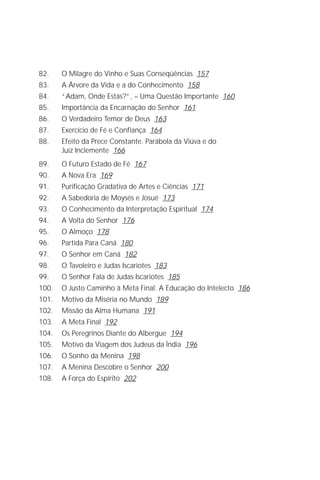 Jakob Lorber
6

82.    O Milagre do Vinho e Suas Conseqüências 157
83.    A Árvore da Vida e a do Conhecimento 158
84.    “Adam, Onde Estás?”, – Uma Questão Importante 160
85.    Importância da Encarnação do Senhor 161
86.    O Verdadeiro Temor de Deus 163
87.    Exercício de Fé e Confiança 164
88.    Efeito da Prece Constante. Parábola da Viúva e do
       Juiz Inclemente 166
89.    O Futuro Estado de Fé 167
90.    A Nova Era 169
91.    Purificação Gradativa de Artes e Ciências 171
92.    A Sabedoria de Moysés e Josué 173
93.    O Conhecimento da Interpretação Espiritual 174
94.    A Volta do Senhor 176
95.    O Almoço 178
96.    Partida Para Caná 180
97.    O Senhor em Caná 182
98.    O Tavoleiro e Judas Iscariotes 183
99.    O Senhor Fala de Judas Iscariotes 185
100.   O Justo Caminho à Meta Final. A Educação do Intelecto 186
101.   Motivo da Miséria no Mundo 189
102.   Missão da Alma Humana 191
103.   A Meta Final 192
104.   Os Peregrinos Diante do Albergue 194
105.   Motivo da Viagem dos Judeus da Índia 196
106.   O Sonho da Menina 198
107.   A Menina Descobre o Senhor 200
108.   A Força do Espírito 202
 