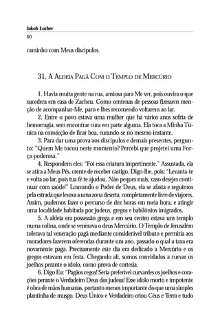 Jakob Lorber
60

caminho com Meus discípulos.



     31. A ALDEIA PAGÃ COM O TEMPLO DE MERCÚRIO

      1. Havia muita gente na rua, ansiosa para Me ver, pois ouvira o que
sucedera em casa de Zacheu. Como centenas de pessoas fizessem men-
ção de acompanhar-Me, paro e lhes recomendo voltarem ao lar.
      2. Entre o povo estava uma mulher que há vários anos sofria de
hemorragia, sem encontrar cura em parte alguma. Ela toca a Minha Tú-
nica na convicção de ficar boa, curando-se no mesmo instante.
      3. Para dar uma prova aos discípulos e demais presentes, pergun-
to: “Quem Me tocou neste momento? Percebi que projetei uma For-
ça poderosa.”
      4. Respondem eles: “Foi essa criatura impertinente.” Assustada, ela
se atira a Meus Pés, crente de receber castigo. Digo-lhe, pois: “Levanta-te
e volta ao lar, pois tua fé te ajudou. Não peques mais, caso desejes conti-
nuar com saúde!” Louvando o Poder de Deus, ela se afasta e seguimos
pela estrada que levava a uma zona deserta, completamente livre de viajores.
Assim, pudemos fazer o percurso de dez horas em meia hora, e atingir
uma localidade habitada por judeus, gregos e babilônios imigrados.
      5. A aldeia era possessão grega e em seu centro estava um templo
numa colina, onde se venerava o deus Mercúrio. O Templo de Jerusalém
tolerava tal veneração pagã mediante considerável tributo e permitia aos
moradores fazerem oferendas durante um ano, passado o qual a taxa era
novamente paga. Precisamente este dia era dedicado a Mercúrio e os
gregos estavam em festa. Chegando ali, somos convidados a curvar os
joelhos perante o ídolo, como prova de cortesia.
      6. Digo Eu: “Pagãos cegos! Seria preferível curvardes os joelhos e cora-
ções perante o Verdadeiro Deus dos judeus! Esse ídolo morto e impotente
é obra de mãos humanas, portanto menos importante do que uma simples
plantinha de musgo. Deus Único e Verdadeiro criou Céus e Terra e tudo
 