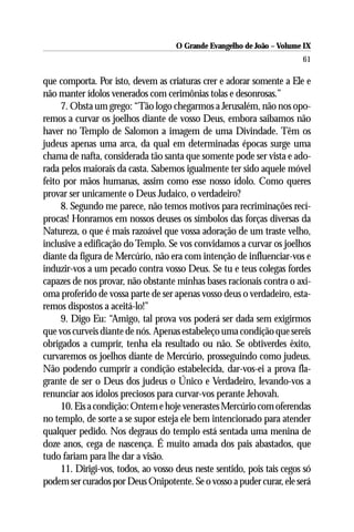 O Grande Evangelho de João – Volume IX
                                                                        61

que comporta. Por isto, devem as criaturas crer e adorar somente a Ele e
não manter ídolos venerados com cerimônias tolas e desonrosas.”
     7. Obsta um grego: “Tão logo chegarmos a Jerusalém, não nos opo-
remos a curvar os joelhos diante de vosso Deus, embora saibamos não
haver no Templo de Salomon a imagem de uma Divindade. Têm os
judeus apenas uma arca, da qual em determinadas épocas surge uma
chama de nafta, considerada tão santa que somente pode ser vista e ado-
rada pelos maiorais da casta. Sabemos igualmente ter sido aquele móvel
feito por mãos humanas, assim como esse nosso ídolo. Como queres
provar ser unicamente o Deus Judaico, o verdadeiro?
     8. Segundo me parece, não temos motivos para recriminações recí-
procas! Honramos em nossos deuses os símbolos das forças diversas da
Natureza, o que é mais razoável que vossa adoração de um traste velho,
inclusive a edificação do Templo. Se vos convidamos a curvar os joelhos
diante da figura de Mercúrio, não era com intenção de influenciar-vos e
induzir-vos a um pecado contra vosso Deus. Se tu e teus colegas fordes
capazes de nos provar, não obstante minhas bases racionais contra o axi-
oma proferido de vossa parte de ser apenas vosso deus o verdadeiro, esta-
remos dispostos a aceitá-lo!”
     9. Digo Eu: “Amigo, tal prova vos poderá ser dada sem exigirmos
que vos curveis diante de nós. Apenas estabeleço uma condição que sereis
obrigados a cumprir, tenha ela resultado ou não. Se obtiverdes êxito,
curvaremos os joelhos diante de Mercúrio, prosseguindo como judeus.
Não podendo cumprir a condição estabelecida, dar-vos-ei a prova fla-
grante de ser o Deus dos judeus o Único e Verdadeiro, levando-vos a
renunciar aos ídolos preciosos para curvar-vos perante Jehovah.
     10. Eis a condição: Ontem e hoje venerastes Mercúrio com oferendas
no templo, de sorte a se supor esteja ele bem intencionado para atender
qualquer pedido. Nos degraus do templo está sentada uma menina de
doze anos, cega de nascença. É muito amada dos pais abastados, que
tudo fariam para lhe dar a visão.
     11. Dirigi-vos, todos, ao vosso deus neste sentido, pois tais cegos só
podem ser curados por Deus Onipotente. Se o vosso a puder curar, ele será
 