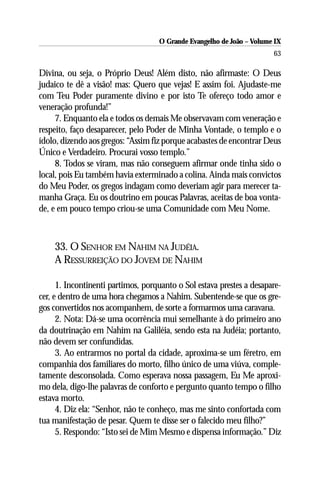 O Grande Evangelho de João – Volume IX
                                                                       63

Divina, ou seja, o Próprio Deus! Além disto, não afirmaste: O Deus
judaico te dê a visão! mas: Quero que vejas! E assim foi. Ajudaste-me
com Teu Poder puramente divino e por isto Te ofereço todo amor e
veneração profunda!”
     7. Enquanto ela e todos os demais Me observavam com veneração e
respeito, faço desaparecer, pelo Poder de Minha Vontade, o templo e o
ídolo, dizendo aos gregos: “Assim fiz porque acabastes de encontrar Deus
Único e Verdadeiro. Procurai vosso templo.”
     8. Todos se viram, mas não conseguem afirmar onde tinha sido o
local, pois Eu também havia exterminado a colina. Ainda mais convictos
do Meu Poder, os gregos indagam como deveriam agir para merecer ta-
manha Graça. Eu os doutrino em poucas Palavras, aceitas de boa vonta-
de, e em pouco tempo criou-se uma Comunidade com Meu Nome.



    33. O SENHOR EM NAHIM NA JUDÉIA.
    A RESSURREIÇÃO DO JOVEM DE NAHIM

      1. Incontinenti partimos, porquanto o Sol estava prestes a desapare-
cer, e dentro de uma hora chegamos a Nahim. Subentende-se que os gre-
gos convertidos nos acompanhem, de sorte a formarmos uma caravana.
      2. Nota: Dá-se uma ocorrência mui semelhante à do primeiro ano
da doutrinação em Nahim na Galiléia, sendo esta na Judéia; portanto,
não devem ser confundidas.
      3. Ao entrarmos no portal da cidade, aproxima-se um féretro, em
companhia dos familiares do morto, filho único de uma viúva, comple-
tamente desconsolada. Como esperava nossa passagem, Eu Me aproxi-
mo dela, digo-lhe palavras de conforto e pergunto quanto tempo o filho
estava morto.
      4. Diz ela: “Senhor, não te conheço, mas me sinto confortada com
tua manifestação de pesar. Quem te disse ser o falecido meu filho?”
      5. Respondo: “Isto sei de Mim Mesmo e dispensa informação.” Diz
 
