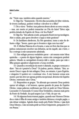 Jakob Lorber
64

ela: “Neste caso, também sabes quando morreu.”
      6. Digo Eu: “Exatamente. Há três dias sucumbiu de febre violenta.
Se tiveres confiança, poderei vivificar e devolver-te o filho!”
      7. Diz a viúva: “Senhor, tuas palavras deram alento ao meu coração,
– mas, um morto só poderá ressuscitar no Dia do Juízo! Talvez sejas
profeta dotado do Espírito de Deus e de Seu Poder?”
      8. Digo Eu: “Isto saberás à noite, porquanto ficarei em tua tavolagem.
Abrí o caixão, pois quero devolver o rapaz à triste genitora!”
      9. Os familiares obedecem, Eu Me aproximo, tomo a mão do de-
funto e digo: “Jovem, quero que te levantes e sigas com tua mãe!”
      10. A Minhas Palavras ele se levanta, e uma vez livre das tiras que os
judeus costumavam envolver nos defuntos, sai do esquife, são e forte, e
Eu o entrego à mãe sumamente admirada.
      11. Esse milagre provoca verdadeiro pavor – até mesmo entre Meus
apóstolos – a ponto de alguns fugirem, outros não conseguem proferir
palavra. Mando os carregadores levarem dali o caixão, para que mãe e
filho possam agradecer alegremente a Graça recebida.
      12. Quando a recordação da morte é afastada, os gregos começam a
dizer: “Isto só é possível a Deus!” Os judeus, porém, obstam: “Sim, so-
mente Deus é capaz de tais milagres; Deus, no entanto, é puro Espírito,
e ninguém O poderá ver e continuar vivo. A este homem vemos sem
morrer, por isto deve ser apenas profeta excepcional, detentor do Espírito
Divino, entretanto não é Deus.”
      13. Respondem os gregos: “Se afirmais que somente Deus poderia
operar tal milagre, e tal homem, apenas quando de posse do Espírito
Divino, vossas palavras confirmam que Este só pode ser Deus Mesmo.
Louvando-O e honrando-O como Deus Verdadeiro, estamos mais perto
da Fonte da Verdade, da qual surgem Luz e Vida, do que vós.
      14. Há algumas horas éramos pagãos, quando esse Homem Divino
deu a visão à filha de nosso amigo e também dizimou o templo pagão, a
não deixar vestígios. Agindo desse modo pelo Poder Divino, é ipso facto
Deus Mesmo, e não necessita pedir ao Deus Onipotente, porquanto O é
em Pessoa.”
 