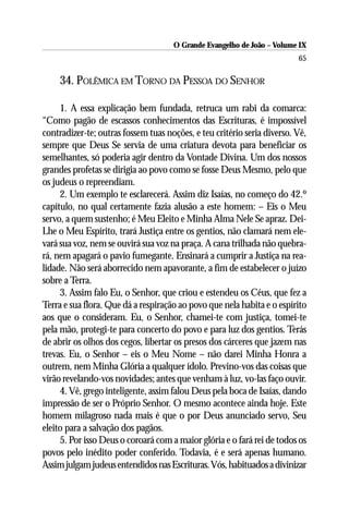 O Grande Evangelho de João – Volume IX
                                                                         65

     34. POLÊMICA EM TORNO DA PESSOA DO SENHOR

     1. A essa explicação bem fundada, retruca um rabi da comarca:
“Como pagão de escassos conhecimentos das Escrituras, é impossível
contradizer-te; outras fossem tuas noções, e teu critério seria diverso. Vê,
sempre que Deus Se servia de uma criatura devota para beneficiar os
semelhantes, só poderia agir dentro da Vontade Divina. Um dos nossos
grandes profetas se dirigia ao povo como se fosse Deus Mesmo, pelo que
os judeus o repreendiam.
     2. Um exemplo te esclarecerá. Assim diz Isaías, no começo do 42.º
capítulo, no qual certamente fazia alusão a este homem: – Eis o Meu
servo, a quem sustenho; é Meu Eleito e Minha Alma Nele Se apraz. Dei-
Lhe o Meu Espírito, trará Justiça entre os gentios, não clamará nem ele-
vará sua voz, nem se ouvirá sua voz na praça. A cana trilhada não quebra-
rá, nem apagará o pavio fumegante. Ensinará a cumprir a Justiça na rea-
lidade. Não será aborrecido nem apavorante, a fim de estabelecer o juízo
sobre a Terra.
     3. Assim falo Eu, o Senhor, que criou e estendeu os Céus, que fez a
Terra e sua flora. Que dá a respiração ao povo que nela habita e o espírito
aos que o consideram. Eu, o Senhor, chamei-te com justiça, tomei-te
pela mão, protegi-te para concerto do povo e para luz dos gentios. Terás
de abrir os olhos dos cegos, libertar os presos dos cárceres que jazem nas
trevas. Eu, o Senhor – eis o Meu Nome – não darei Minha Honra a
outrem, nem Minha Glória a qualquer ídolo. Previno-vos das coisas que
virão revelando-vos novidades; antes que venham à luz, vo-las faço ouvir.
     4. Vê, grego inteligente, assim falou Deus pela boca de Isaías, dando
impressão de ser o Próprio Senhor. O mesmo acontece ainda hoje. Este
homem milagroso nada mais é que o por Deus anunciado servo, Seu
eleito para a salvação dos pagãos.
     5. Por isso Deus o coroará com a maior glória e o fará rei de todos os
povos pelo inédito poder conferido. Todavia, é e será apenas humano.
Assim julgam judeus entendidos nas Escrituras. Vós, habituados a divinizar
 