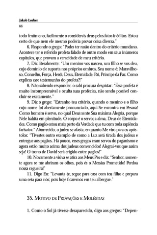 Jakob Lorber
66

todo fenômeno, facilmente o considerais deus pelos fatos inéditos. Estou
certo de que nem ele mesmo poderia provar coisa diversa.”
      6. Responde o grego: “Podes ter razão dentro do critério mundano.
Acontece ter o referido profeta falado de outro modo em seus inúmeros
capítulos, que provam a veracidade de meu critério.
      7. Diz literalmente: “Um menino vos nasceu, um filho se vos deu,
cujo domínio ele suporta nos próprios ombros. Seu nome é: Maravilho-
so, Conselho, Força, Herói, Deus, Eternidade, Pai, Príncipe da Paz. Como
explicas esse testemunho do profeta?!”
      8. Não sabendo responder, o rabi procura despistar: “Esse profeta é
muito incompreensível e oculta suas profecias, não sendo possível con-
cluir-se exatamente.”
      9. Diz o grego: “Estranho teu critério, quando o menino e o filho
cujo nome foi abertamente pronunciado, aqui Se encontra em Pessoa!
Como homem é servo, no qual Deus sente Sua máxima Alegria, porque
Nele habita em plenitude. O corpo é o servo; a alma, Deus de Eternida-
des. Como pagão estou mais perto da Verdade que tu com toda sapiência
farisaica.” Aborrecido, o judeu se afasta, enquanto Me viro para os após-
tolos: “Tivestes outro exemplo de como a Luz será tirada dos judeus e
entregue aos pagãos. Há pouco, esses gregos eram servos do paganismo e
agora estão muito acima dos judeus convencidos! Alegrai-vos que assim
seja! O trono de David será erigido entre pagãos!”
      10. Novamente a viúva se atira aos Meus Pés e diz: “Senhor, somen-
te agora se me abriram os olhos, pois és o Messias Prometido! Perdoa
nossa cegueira!”
      11. Digo Eu: “Levanta-te, segue para casa com teu filho e prepara
uma ceia para nós; pois hoje ficaremos em teu albergue.”



     35. MOTIVO DE PROVAÇÕES E MOLÉSTIAS

     1. Como o Sol já tivesse desaparecido, digo aos gregos: “Depen-
 