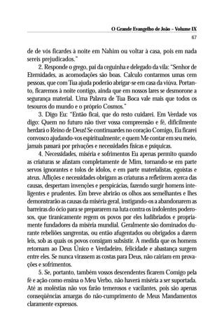 O Grande Evangelho de João – Volume IX
                                                                        67

de de vós ficardes à noite em Nahim ou voltar à casa, pois em nada
sereis prejudicados.”
      2. Responde o grego, pai da ceguinha e delegado da vila: “Senhor de
Eternidades, as acomodações são boas. Calculo contarmos umas cem
pessoas, que com Tua ajuda poderão abrigar-se em casa da viúva. Portan-
to, ficaremos à noite contigo, ainda que em nossos lares se desmorone a
segurança material. Uma Palavra de Tua Boca vale mais que todos os
tesouros do mundo e o próprio Cosmos.”
      3. Digo Eu: “Então ficai, que do resto cuidarei. Em Verdade vos
digo: Quem no futuro não tiver vossa compreensão e fé, dificilmente
herdará o Reino de Deus! Se continuardes no coração Comigo, Eu ficarei
convosco ajudando-vos espiritualmente; e quem Me contar em seu meio,
jamais passará por privações e necessidades físicas e psíquicas.
      4. Necessidades, miséria e sofrimentos Eu apenas permito quando
as criaturas se afastam completamente de Mim, tornando-se em parte
servos ignorantes e tolos de ídolos, e em parte materialistas, egoístas e
ateus. Aflições e necessidades obrigam as criaturas a refletirem acerca das
causas, despertam invenções e perspicácias, fazendo surgir homens inte-
ligentes e prudentes. Em breve abrirão os olhos aos semelhantes e lhes
demonstrarão as causas da miséria geral, instigando-os a abandonarem as
barreiras do ócio para se prepararem na luta contra os indolentes podero-
sos, que tiranicamente regem os povos por eles ludibriados e propria-
mente fundadores da miséria mundial. Geralmente são dominados du-
rante rebeliões sangrentas, ou então afugentados ou obrigados a darem
leis, sob as quais os povos consigam subsistir. À medida que os homens
retornam ao Deus Único e Verdadeiro, felicidade e abastança surgem
entre eles. Se nunca virassem as costas para Deus, não cairiam em prova-
ções e sofrimentos.
      5. Se, portanto, também vossos descendentes ficarem Comigo pela
fé e ação como ensina o Meu Verbo, não haverá miséria a ser suportada.
Até as moléstias não vos farão temerosos e vacilantes, pois são apenas
conseqüências amargas do não-cumprimento de Meus Mandamentos
claramente expressos.
 