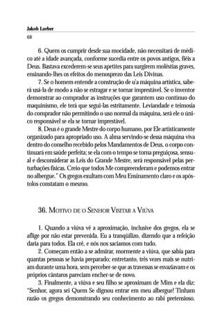Jakob Lorber
68

     6. Quem os cumprir desde sua mocidade, não necessitará de médi-
co até a idade avançada, conforme sucedia entre os povos antigos, fiéis a
Deus. Bastava excederem-se seus apetites para surgirem moléstias graves,
ensinando-lhes os efeitos do menosprezo das Leis Divinas.
     7. Se o homem entende a construção de u’a máquina artística, sabe-
rá usá-la de modo a não se estragar e se tornar imprestável. Se o inventor
demonstrar ao comprador as instruções que garantem uso contínuo do
maquinismo, ele terá que segui-las estritamente. Leviandade e teimosia
do comprador não permitindo o uso normal da máquina, será ele o úni-
co responsável se ela se tornar imprestável.
     8. Deus é o grande Mestre do corpo humano, por Ele artisticamente
organizado para apropriado uso. A alma servindo-se dessa máquina viva
dentro do conselho recebido pelos Mandamentos de Deus, o corpo con-
tinuará em saúde perfeita; se ela com o tempo se torna preguiçosa, sensu-
al e desconsiderar as Leis do Grande Mestre, será responsável pelas per-
turbações físicas. Creio que todos Me compreenderam e podemos entrar
no albergue.” Os gregos exultam com Meu Ensinamento claro e os após-
tolos constatam o mesmo.



     36. MOTIVO DE O SENHOR VISITAR A VIÚVA

     1. Quando a viúva vê a aproximação, inclusive dos gregos, ela se
aflige por não estar prevenida. Eu a tranqüilizo, dizendo que a refeição
daria para todos. Ela crê, e nós nos saciamos com tudo.
     2. Começam então a se admirar, mormente a viúva, que sabia para
quantas pessoas se havia preparado; entretanto, três vezes mais se nutri-
am durante uma hora, sem perceber-se que as travessas se esvaziavam e os
próprios cântaros pareciam encher-se de novo.
     3. Finalmente, a viúva e seu filho se aproximam de Mim e ela diz:
“Senhor, agora sei Quem Se dignou entrar em meu albergue! Tinham
razão os gregos demonstrando seu conhecimento ao rabi pretensioso.
 