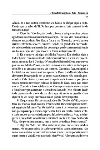O Grande Evangelho de João – Volume IX
                                                                         69

Afastou-se e não voltou, conforme seu hábito de chegar aqui à noite.
Desejo apenas saber de Ti, Senhor, por que me achaste com mérito de
tamanha Graça!”
      4. Digo Eu: “Conheço-te desde o berço e sei que muitos pobres
agradecem sua vida ao teu bondoso coração. Por isso, vim no momento
de maior necessidade. Já és idosa e fraca, e teu filho único deveria ser teu
arrimo; entretanto, adoeceu e morreu. Vendo tua grande dor e necessida-
de, sabendo da futura miséria dos pobres que perderiam sua subsistência
em tua casa, aqui vim para socorrer a todos, milagrosamente.
      5. Eis o motivo principal de Minha Presença! Em Verdade digo a
todos: Quem com amabilidade praticar misericórdia e amor aos necessi-
tados, encontra-los-á Comigo. O Verdadeiro Reino de Deus, que ora vos
procura em Minha Pessoa, consiste no vosso amor acima de tudo para
com Ele, e ao próximo como a vós mesmos. Quem isto fizer, cumprirá a
Lei total e se encontrará na Graça plena de Deus, e a Mão de Jehovah o
abençoará. Prosseguindo em tal amor, estará Comigo e Eu com ele, pos-
suindo a Vida Eterna, e jamais verá e experimentará a morte; pois já em
vida se tornou merecedor cidadão do Reino de Deus, onde não existe
morte. Considerai isto e agi de acordo. Vim expressamente a este mundo
a fim de entregar às criaturas o verdadeiro Reino de Deus e libertá-las de
toda cegueira e da morte de sua alma que até então as prendia. Caso
alguém de vós deseje orientação maior, poderá fazer perguntas.”
      6. Eis que se manifesta o ressuscitado e diz: “Senhor da Vida, encon-
trava-me morto e Tua Graça me fez ressuscitar. Porventura jamais morre-
rei, seguindo fielmente Tua Vontade? A morte é terrivelmente penosa e
não quero passar pela mesma experiência. Uma vez morto, nada se sente,
e todo medo e pavor se dissipam pela falta de consciência. Mas, até che-
gar-se a esse estado, o sofrimento é horrível! Por isto Te peço, Senhor da
Vida, não permitires a minha, nem a morte de todas as boas criaturas!”
      7. Digo Eu: “Meu caro filho, acabei de explicar que as que em Mim
crerem, Me amarem acima de tudo e ao próximo como a si mesmas, não
verão, não sentirão, nem experimentarão a morte. Como poderia morrer
quem possui a Vida Eterna através do Meu Verbo? Afirmaste ser, de certo
 