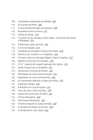 O Grande Evangelho de João – Volume IX
                                                                          7

109.   A Verdadeira Santificação do Sábado 205
110.   A Caravana da Pérsia 208
111.   A Cura do Administrador da Caravana 209
112.   Incumbência Para os Persas 211
113.   Partida do Senhor 213
114.   O Senhor em Kis, Situado no Mar Galileu. O Encontro do Senhor
       e Philopoldo 214
115.   A Pátria dos Judeus da Índia 216
116.   A Ceia de Regozijo 217
117.   Templários de Jerusalém à Procura do Senhor 220
118.   Palestra Entre o Senhor e os Templários 224
119.   O Senhor Chama os Arcanjos Miguel, Gabriel e Raphael 227
120.   Opiniões Acerca dos Três Arcanjos 230
121.   O 13.º Capítulo de Ezequiel Explicado Pelo Senhor 232
122.   Vestes Gregas Para os Templários 237
123.   Samaritanos à Procura do Senhor 239
124.   Dificuldade do Esclarecimento Popular 241
125.   Importância do Justo Conhecimento 243
126.   Os Samaritanos Admiram a Figura do Senhor 245
127.   A Nutrição Variada 246
128.   A Refeição em Casa de Kisjona 247
129.   Temor de Deus e Amor de Deus 249
130.   Gabriel Dá Testemunho de Maria 251
131.   A Pesca Abundante 252
132.   Orientações Missionárias 255
133.   O Senhor Despede os Judeus da Índia 258
134.   A Tentação do Senhor no Deserto 259
135.   A Partida de Kis, Para Jesaíra 262
 