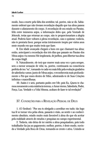 Jakob Lorber
70

modo, boa a morte pela falta dos sentidos; tal, porém, não se dá. Sabia-
mente ordenei que não tivesses recordação daquilo que tua alma passou
durante o afastamento do corpo. A recordação de seu estado no Paraíso,
feliz entre inúmeros anjos, a informação deles que, pela Vontade de
Jehovah, terias que retornar ao corpo, não te proporcionariam a alegria
atual. Poderia fazer voltares à plena recordação, caso o quisesse; todavia,
não te prestaria favor, porque serias inteiramente inepto por vários anos
neste mundo em que muito terás que fazer.
      8. Em idade avançada chegará a hora em que chamarei tua alma;
então, anteciparei a recordação dos três dias que passaste no Paraíso dos
Meus anjos e tu mesmo Me implorarás, de joelhos, para libertar tua alma
do corpo frágil.
      9. Naturalmente, ele terá que morrer mais uma vez e para sempre,
sem a menor sensação de vida; tu, porém, continuarás na consciência
perfeita de teu “eu”, tornando-te cada vez mais feliz pela evolução gradativa
de sabedoria e amor, junto de Meus anjos, e reconhecerás mais profunda-
mente o Pai que mora dentro de Mim, admirando-te de Suas Criações
infinitas e maravilhosas.
      10. Assim é e será, portanto podes crer-Me; pois Eu, Quem te cha-
mou novamente a esta existência terrena, o Amor eterno, Sabedoria, Poder,
Força, Luz, Verdade e a Vida Mesma, acabam de fazer-te tal revelação!”



     37. CONDIÇÕES PARA A REVELAÇÃO PESSOAL DE DEUS

     1. (O Senhor): “Por ora és obrigado a acreditar em tudo; tão logo
tua fé se tornar viva pelas obras, passarás à visão, ao sentir e ao conheci-
mento absoluto, estado muito mais favorável à alma do que ela aceitar
pela realidade através de estudos e pesquisas no campo experimental.
     2. Todavia, não deixa de ter mérito a alma pesquisadora, pois todo
trabalhador faz jus ao pagamento; melhor, porém, é deste modo, ouvin-
do a Verdade pela Boca de Deus, tornando-se crente e ativa. Unindo-se
 