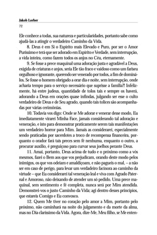 Jakob Lorber
72

Ele conhece a todas, sua natureza e particularidades, portanto sabe como
ajudá-las a atingir o verdadeiro Caminho da Vida.
      8. Deus é em Si o Espírito mais Elevado e Puro, por ser o Amor
Puríssimo e terá que ser adorado em Espírito e Verdade, sem interrupção,
a vida inteira, como fazem todos os anjos no Céu, eternamente.
      9. Se fosse a prece maquinal uma adoração justa e agradável a Deus,
exigida de criaturas e anjos, seria Ele tão fraco e vaidoso como um fariseu
orgulhoso e ignorante, querendo ser venerado por todos, a fim de dominá-
los. Se fosse o homem obrigado a orar dia e noite, sem interrupção, onde
acharia tempo para o serviço necessário que suprisse a família?! Infeliz-
mente, há entre judeus, quantidade de tolos tais e sempre os haverá,
adorando a Deus em orações quase infindas, julgando ser esse o culto
verdadeiro de Deus e de Seu agrado, quando tais tolices são acompanha-
das por várias cerimônias.
      10. Todavia vos digo: Onde se Me adorar e venerar desse modo, Eu
imediatamente virarei Minha Face, jamais considerando tal adoração e
veneração, e isto para demonstrar praticamente serem tais manifestações
um verdadeiro horror para Mim. Jamais as considerarei, especialmente
sendo praticadas por sacerdotes a troco de recompensa financeira, por-
quanto o orador fará tais preces sem fé nenhuma, enquanto o outro, a
procurar auxílio, é preguiçoso para curvar seus joelhos perante Deus.
      11. Amai, portanto, Deus acima de tudo e o próximo como a vós
mesmos, fazei o Bem aos que vos prejudicam, orando deste modo pelos
inimigos, os que vos odeiam e amaldiçoam, e não pagueis o mal, – a não
ser em caso de perigo, para levar um verdadeiro facínora ao caminho da
virtude – que Eu considerarei tal veneração leal e viva com Agrado Pater-
nal e Amoroso, não deixando de atender um só pedido. Uma prece ma-
quinal, sem sentimento e fé completa, nunca será por Mim atendida.
Demonstrei-vos o justo Caminho da Vida; agi dentro desses princípios,
que estareis Comigo e Eu convosco.
      12. Quem Me tiver no coração pelo amor a Mim, portanto pelo
próximo, não caminhará na noite do julgamento e da morte da alma,
mas no Dia claríssimo da Vida. Agora, dize-Me, Meu filho, se Me enten-
 