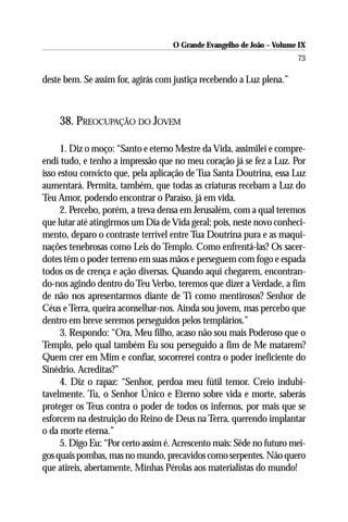 O Grande Evangelho de João – Volume IX
                                                                       73

deste bem. Se assim for, agirás com justiça recebendo a Luz plena.”



    38. PREOCUPAÇÃO DO JOVEM

     1. Diz o moço: “Santo e eterno Mestre da Vida, assimilei e compre-
endi tudo, e tenho a impressão que no meu coração já se fez a Luz. Por
isso estou convicto que, pela aplicação de Tua Santa Doutrina, essa Luz
aumentará. Permita, também, que todas as criaturas recebam a Luz do
Teu Amor, podendo encontrar o Paraíso, já em vida.
     2. Percebo, porém, a treva densa em Jerusalém, com a qual teremos
que lutar até atingirmos um Dia de Vida geral; pois, neste novo conheci-
mento, deparo o contraste terrível entre Tua Doutrina pura e as maqui-
nações tenebrosas como Leis do Templo. Como enfrentá-las? Os sacer-
dotes têm o poder terreno em suas mãos e perseguem com fogo e espada
todos os de crença e ação diversas. Quando aqui chegarem, encontran-
do-nos agindo dentro do Teu Verbo, teremos que dizer a Verdade, a fim
de não nos apresentarmos diante de Ti como mentirosos? Senhor de
Céus e Terra, queira aconselhar-nos. Ainda sou jovem, mas percebo que
dentro em breve seremos perseguidos pelos templários.”
     3. Respondo: “Ora, Meu filho, acaso não sou mais Poderoso que o
Templo, pelo qual também Eu sou perseguido a fim de Me matarem?
Quem crer em Mim e confiar, socorrerei contra o poder ineficiente do
Sinédrio. Acreditas?”
     4. Diz o rapaz: “Senhor, perdoa meu fútil temor. Creio indubi-
tavelmente. Tu, o Senhor Único e Eterno sobre vida e morte, saberás
proteger os Teus contra o poder de todos os infernos, por mais que se
esforcem na destruição do Reino de Deus na Terra, querendo implantar
o da morte eterna.”
     5. Digo Eu: “Por certo assim é. Acrescento mais: Sêde no futuro mei-
gos quais pombas, mas no mundo, precavidos como serpentes. Não quero
que atireis, abertamente, Minhas Pérolas aos materialistas do mundo!
 