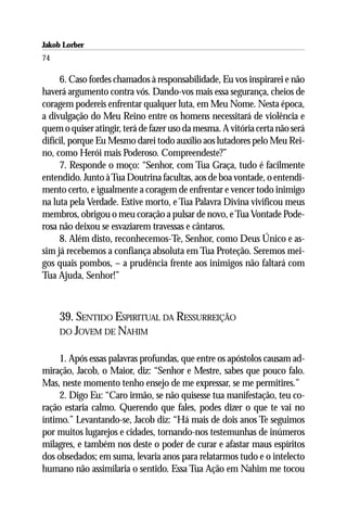 Jakob Lorber
74

     6. Caso fordes chamados à responsabilidade, Eu vos inspirarei e não
haverá argumento contra vós. Dando-vos mais essa segurança, cheios de
coragem podereis enfrentar qualquer luta, em Meu Nome. Nesta época,
a divulgação do Meu Reino entre os homens necessitará de violência e
quem o quiser atingir, terá de fazer uso da mesma. A vitória certa não será
difícil, porque Eu Mesmo darei todo auxílio aos lutadores pelo Meu Rei-
no, como Herói mais Poderoso. Compreendeste?”
     7. Responde o moço: “Senhor, com Tua Graça, tudo é facilmente
entendido. Junto à Tua Doutrina facultas, aos de boa vontade, o entendi-
mento certo, e igualmente a coragem de enfrentar e vencer todo inimigo
na luta pela Verdade. Estive morto, e Tua Palavra Divina vivificou meus
membros, obrigou o meu coração a pulsar de novo, e Tua Vontade Pode-
rosa não deixou se esvaziarem travessas e cântaros.
     8. Além disto, reconhecemos-Te, Senhor, como Deus Único e as-
sim já recebemos a confiança absoluta em Tua Proteção. Seremos mei-
gos quais pombos, – a prudência frente aos inimigos não faltará com
Tua Ajuda, Senhor!”



     39. SENTIDO ESPIRITUAL DA RESSURREIÇÃO
     DO JOVEM DE NAHIM


     1. Após essas palavras profundas, que entre os apóstolos causam ad-
miração, Jacob, o Maior, diz: “Senhor e Mestre, sabes que pouco falo.
Mas, neste momento tenho ensejo de me expressar, se me permitires.”
     2. Digo Eu: “Caro irmão, se não quisesse tua manifestação, teu co-
ração estaria calmo. Querendo que fales, podes dizer o que te vai no
íntimo.” Levantando-se, Jacob diz: “Há mais de dois anos Te seguimos
por muitos lugarejos e cidades, tornando-nos testemunhas de inúmeros
milagres, e também nos deste o poder de curar e afastar maus espíritos
dos obsedados; em suma, levaria anos para relatarmos tudo e o intelecto
humano não assimilaria o sentido. Essa Tua Ação em Nahim me tocou
 