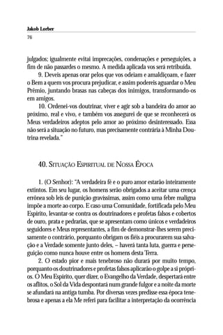 Jakob Lorber
76



julgados; igualmente evitai imprecações, condenações e perseguições, a
fim de não passardes o mesmo. A medida aplicada vos será retribuída.
     9. Deveis apenas orar pelos que vos odeiam e amaldiçoam, e fazer
o Bem a quem vos procura prejudicar, e assim podereis aguardar o Meu
Prêmio, juntando brasas nas cabeças dos inimigos, transformando-os
em amigos.
     10. Ordenei-vos doutrinar, viver e agir sob a bandeira do amor ao
próximo, real e vivo, e também vos assegurei de que se reconhecerá os
Meus verdadeiros adeptos pelo amor ao próximo desinteressado. Essa
não será a situação no futuro, mas precisamente contrária à Minha Dou-
trina revelada.”



     40. SITUAÇÃO ESPIRITUAL DE NOSSA ÉPOCA

      1. (O Senhor): “A verdadeira fé e o puro amor estarão inteiramente
extintos. Em seu lugar, os homens serão obrigados a aceitar uma crença
errônea sob leis de punição gravíssimas, assim como uma febre maligna
impõe a morte ao corpo. E caso uma Comunidade, fortificada pelo Meu
Espírito, levantar-se contra os doutrinadores e profetas falsos e cobertos
de ouro, prata e pedrarias, que se apresentam como únicos e verdadeiros
seguidores e Meus representantes, a fim de demonstrar-lhes serem preci-
samente o contrário, porquanto obrigam os fiéis a procurarem sua salva-
ção e a Verdade somente junto deles, – haverá tanta luta, guerra e perse-
guição como nunca houve entre os homens desta Terra.
      2. O estado pior e mais tenebroso não durará por muito tempo,
porquanto os doutrinadores e profetas falsos aplicarão o golpe a si própri-
os. O Meu Espírito, quer dizer, o Evangelho da Verdade, despertará entre
os aflitos, o Sol da Vida despontará num grande fulgor e a noite da morte
se afundará na antiga tumba. Por diversas vezes predisse essa época tene-
brosa e apenas a ela Me referi para facilitar a interpretação da ocorrência
 