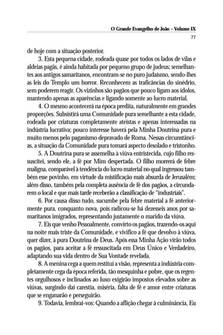 O Grande Evangelho de João – Volume IX
                                                                        77

de hoje com a situação posterior.
      3. Esta pequena cidade, rodeada quase por todos os lados de vilas e
aldeias pagãs, é ainda habitada por pequeno grupo de judeus; semelhan-
tes aos antigos samaritanos, encontram-se no puro judaísmo, sendo-lhes
as leis do Templo um horror. Reconhecem as traficâncias do sinédrio,
sem poderem reagir. Os vizinhos são pagãos que pouco ligam aos ídolos,
mantendo apenas as aparências e ligando somente ao lucro material.
      4. O mesmo acontecerá na época predita, naturalmente em grandes
proporções. Subsistirá uma Comunidade pura semelhante a esta cidade,
rodeada por criaturas completamente ateístas e apenas interessadas na
indústria lucrativa; pouco interesse haverá pela Minha Doutrina pura e
muito menos pelo paganismo depravado de Roma. Nessas circunstânci-
as, a situação da Comunidade pura tomará aspecto desolado e tristonho.
      5. A Doutrina pura se assemelha à viúva entristecida, cujo filho res-
suscitei, sendo ele, a fé por Mim despertada. O filho morrerá de febre
maligna, comparável à tendência do lucro material no qual ingressou tam-
bém esse povinho, em virtude da mistificação mais absurda de Jerusalém;
além disso, também pela completa ausência de fé dos pagãos, a circunda-
rem o local e que mais tarde receberão a classificação de “industriais”.
      6. Por causa disso tudo, sucumbe pela febre material a fé anterior-
mente pura, conquanto nova, pois radicou-se há dezesseis anos por sa-
maritanos imigrados, representando justamente o marido da viúva.
      7. Eis que venho Pessoalmente, convirto os pagãos, trazendo-os aqui
na noite mais triste da Comunidade, e vivifico a fé que devolvo à viúva,
quer dizer, à pura Doutrina de Deus. Após essa Minha Ação virão todos
os pagãos, para aceitar a fé ressuscitada em Deus Único e Verdadeiro,
adaptando sua vida dentro de Sua Vontade revelada.
      8. A menina cega a quem restituí a visão, representa a indústria com-
pletamente cega da época referida, tão mesquinha e pobre, que os regen-
tes orgulhosos e inclinados ao luxo exigirão impostos elevados sobre as
viúvas, surgindo daí carestia, miséria, falta de fé e amor entre criaturas
que se enganarão e perseguirão.
      9. Todavia, lembrai-vos: Quando a aflição chegar à culminância, Eu
 