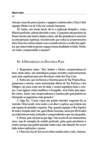 Jakob Lorber
78

virei por causa dos poucos justos, e apagarei a miséria sobre a Terra e farei
espargir Minha Luz de Vida nos corações humanos.
      10. Assim, caro irmão Jacob, dei-te a explicação desejada e, como
filósofo profundo, saberás descobrir o resto. Conquanto tais previsões do
futuro funesto não trazem alegria à alma, não lhe prejudicam o exercício
na interpretação espiritual, reconhecendo que todos os acontecimentos
desta Terra têm íntima relação com o mundo interno e oculto dos espíri-
tos, que abarca todas as épocas e espaços numa atualidade revelada. Teríeis,
vós todos, compreendido o assunto?”



     41. A DETURPAÇÃO DA DOUTRINA PURA

      1. Respondem todos: “Sim, Senhor e Mestre, compreendemo-lo
bem; ainda assim, não assimilamos porque permites consecutivamente
uma noite espiritual após uma Revelação vinda dos Teus Céus.
      2. Todos nós, que recebemos a Doutrina pura de Tua Própria Boca,
passaremos a mesma, como testemunhas diretas de Tua Presença e dos
Milagres, tão pura como nos foi dada, e nossos seguidores farão o mes-
mo. Caso alguém venha modificar o Evangelho, terás Poder para tapar-
lhe a boca. Assim, não compreendemos a maneira pela qual poderia ser
deturpado ao paganismo mais grosseiro.”
      3. Digo Eu: “Certas coisas não podeis entender, enquanto Eu as
entendo. Deste modo, teria muito a vos dizer e explicar, que todavia não
sois capazes de assimilar e suportar. Mas, quando espargir o Meu Espírito
de toda a Verdade sobre vós, após Minha Ascensão, sereis por Ele levados
ao conhecimento total, aceitando e compreendendo o que ora não podeis.
      4. Prestai, pois, atenção ao que digo. Não se trata de um ensinamento
novo, mas de exemplos de sentido profundo, pelos quais percebereis o
motivo porque não podeis assimilar muita coisa, não obstante Eu vos ter
dado tantas explicações e provas.
      5. Observai a luz do Sol em seu efeito variado sobre o solo, criaturas,
 