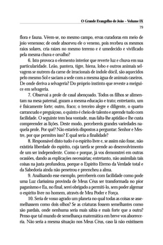 O Grande Evangelho de João – Volume IX
                                                                          79

flora e fauna. Vêem-se, no mesmo campo, ervas curadoras em meio de
joio venenoso; de onde absorveu ele o veneno, pois recebeu os mesmos
raios solares, cria raízes no mesmo terreno e é umedecido e vivificado
pela mesma chuva e orvalho?
      6. Isto provoca o elemento interior que reverte luz e chuva em sua
particularidade. Leão, pantera, tigre, hiena, lobo e outros animais sel-
vagens se nutrem da carne de irracionais de índole dócil, são aquecidos
pelo mesmo Sol e saciam a sede com a mesma água de animais caseiros.
De onde deriva a selvageria? Do próprio instinto que reveste a meigui-
ce em selvageria.
      7. Observai a prole de casal abençoado. Todos os filhos se alimen-
tam na mesa paternal, gozam a mesma educação e trato; entretanto, um
é fisicamente forte; outro, fraco; o terceiro alegre e diligente, o quarto
carrancudo e preguiçoso, o quinto é cheio de talento e aprende tudo com
facilidade. O seguinte tem boa vontade, mas falta-lhe aptidão e lhe custa
compreender as lições. Deste modo, percebereis grandes variedades na-
quela prole. Por quê? Não estaríeis dispostos a perguntar: Senhor e Mes-
tre, por que permites isso? E qual seria a finalidade?
      8. Responsável disto tudo é o espírito livre e, se assim não fosse, não
existiria liberdade do espírito, cuja tarefa se prende ao desenvolvimento
de um ser independente. Como e porque, já vos demonstrei em outras
ocasiões, dando as explicações necessárias; entretanto, não assimilais tais
coisas na justa profundeza, porque o Espírito Eterno da Verdade total e
da Sabedoria ainda não penetrou e preencheu a alma.
      9. Analisando esse exemplo, percebereis com facilidade como pode
uma Luz claríssima provinda de Meus Céus ser transformada no pior
paganismo e Eu, no final, serei obrigado a permiti-lo, sem poder algemar
o espírito livre no homem, através de Meu Poder e Força.
      10. Seria de vosso agrado um planeta no qual todas as coisas se asse-
melhassem como dois olhos? Se as criaturas fossem semelhantes como
são pardais, onde nenhuma seria mais sábia e mais forte que a outra?
Penso que tal mundo de semelhança matemática em breve vos aborrece-
ria. Não seria a mesma situação nos Meus Céus, caso lá não existissem
 