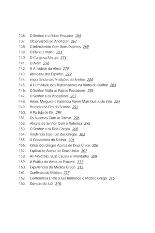 Jakob Lorber
8

136.   O Senhor e o Pobre Pescador 265
137.   Observações ao Anoitecer 267
138.   O Intercâmbio Com Bons Espíritos 269
139.   O Planeta Marte 271
140.   O Corajoso Marujo 274
141.   O Além 276
142.   A Atividade da Alma 278
143.   Atividade dos Espíritos 279
144.   Importância das Predições do Senhor 280
145.   A Humildade dos Trabalhadores na Vinha do Senhor 283
146.   O Senhor Visita os Pobres Pescadores 285
147.   O Senhor e os Pescadores 287
148.   Amor, Meiguice e Paciência Valem Mais Que Justo Zelo 289
149.   Predição do Fim do Senhor 292
150.   A Partida de Kis 294
151.   Os Sucessos Com as Termas 296
152.   Alegria do Senhor Com a Natureza 298
153.   O Senhor e os Dois Gregos 300
154.   Tendência Espiritual dos Gregos 302
155.   A Onisciência do Senhor 304
156.   Idéias dos Gregos Acerca de Deus Único 306
157.   Explicação Acerca de Deus Único 307
158.   As Moléstias, Suas Causas e Finalidades 309
159.   A Prática do Amor ao Próximo 311
160.   Experiências do Médico Grego 313
161.   Confissão do Médico 315
162.   Conferência Entre o Juiz Romanoe o Médico Grego 316
163.   Dúvidas do Juiz 318
 