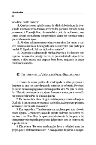Jakob Lorber
80

variedades muito maiores?
     11. Qual seria vossa opinião acerca de Minha Sabedoria, se Eu tives-
se dado a forma de ovo a todos os seres? Vedes, portanto, ser tudo bom e
justo como é. Como já disse, não assimilais a razão de muita coisa; mas,
tempo virá em que tudo será compreendido. Vamo-nos contentar com o
que recebemos até agora.
     12. Ainda se acham travessas e cântaros em cima das mesas, e con-
vém tratarmos do físico. Em seguida, nos recolheremos para partir pela
manhã. O Espírito do Pai nos indicará o caminho.”
     13. Os gregos se admiram de Minhas Palavras e Me louvam com
respeito. Entrementes, prossigo na ceia, no que sou imitado. Após termi-
narmos, a viúva manda nos preparar bons leitos, enquanto os gregos
continuam sentados.



     42. TESTEMUNHO DA VIÚVA E DO FILHO RESSUSCITADO

      1. Ciente de nossa partida de madrugada, a viúva preparou o
desjejum, ao qual nos convida quando entramos no refeitório. Perceben-
do que as mesas dos gregos não estavam prontas, viro-Me para ela dizen-
do: “Eles não devem partir em jejum. Arruma as mesas, para verem Eu
não somente dar o Pão da Vida aos judeus.”
      2. De boa vontade ela se dirige à cozinha para preparar o desjejum.
Qual não é sua surpresa ao encontrar tudo feito, razão porque pergunta
às serventes quem teria sido o autor.
      3. Elas respondem: “Também estamos perplexas, pois aqui não veio
pessoa alguma. Certamente é ação do profeta poderoso que ontem res-
suscitou o teu filho. Deus Se aproxima visivelmente de Seu povo e tais
visitas sempre são seguidas por grande julgamento, caso os homens não
se penitenciem.”
      4. Diz a viúva: “Por certo tendes razão. Levai a refeição à mesa dos
gregos, pois o profeta assim o quer.” A essas palavras da patroa, a milagro-
 