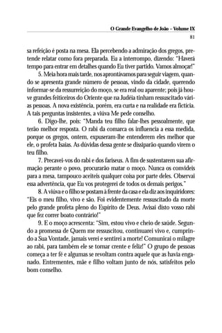 O Grande Evangelho de João – Volume IX
                                                                              81

sa refeição é posta na mesa. Ela percebendo a admiração dos gregos, pre-
tende relatar como fora preparada. Eu a interrompo, dizendo: “Haverá
tempo para entrar em detalhes quando Eu tiver partido. Vamos almoçar!”
      5. Meia hora mais tarde, nos aprontávamos para seguir viagem, quan-
do se apresenta grande número de pessoas, vindo da cidade, querendo
informar-se da ressurreição do moço, se era real ou aparente; pois já hou-
ve grandes feiticeiros do Oriente que na Judéia tinham ressuscitado vári-
as pessoas. A nova existência, porém, era curta e na realidade era fictícia.
A tais perguntas insistentes, a viúva Me pede conselho.
      6. Digo-lhe, pois: “Manda teu filho falar-lhes pessoalmente, que
terão melhor resposta. O rabi da comarca os influencia a essa medida,
porque os gregos, ontem, expuseram-lhe entenderem eles melhor que
ele, o profeta Isaías. As dúvidas dessa gente se dissiparão quando virem o
teu filho.
      7. Precavei-vos do rabi e dos fariseus. A fim de sustentarem sua afir-
mação perante o povo, procurarão matar o moço. Nunca os convideis
para a mesa, tampouco aceiteis qualquer coisa por parte deles. Observai
essa advertência, que Eu vos protegerei de todos os demais perigos.”
      8. A viúva e o filho se postam à frente da casa e ela diz aos inquiridores:
“Eis o meu filho, vivo e são. Foi evidentemente ressuscitado da morte
pelo grande profeta pleno do Espírito de Deus. Avisai disto vosso rabi
que fez correr boato contrário!”
      9. E o moço acrescenta: “Sim, estou vivo e cheio de saúde. Segun-
do a promessa de Quem me ressuscitou, continuarei vivo e, cumprin-
do a Sua Vontade, jamais verei e sentirei a morte! Comunicai o milagre
ao rabi, para também ele se tornar crente e feliz!” O grupo de pessoas
começa a ter fé e algumas se revoltam contra aquele que as havia enga-
nado. Entrementes, mãe e filho voltam junto de nós, satisfeitos pelo
bom conselho.
 