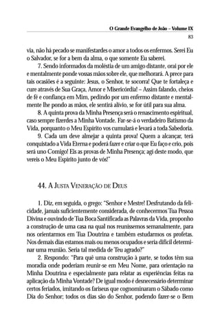 O Grande Evangelho de João – Volume IX
                                                                        83

via, não há pecado se manifestardes o amor a todos os enfermos. Serei Eu
o Salvador, se for a bem da alma, o que somente Eu saberei.
      7. Sendo informados da moléstia de um amigo distante, orai por ele
e mentalmente ponde vossas mãos sobre ele, que melhorará. A prece para
tais ocasiões é a seguinte: Jesus, o Senhor, te socorra! Que te fortaleça e
cure através de Sua Graça, Amor e Misericórdia! – Assim falando, cheios
de fé e confiança em Mim, pedindo por um enfermo distante e mental-
mente lhe pondo as mãos, ele sentirá alívio, se for útil para sua alma.
      8. A quinta prova da Minha Presença será o renascimento espiritual,
caso sempre fizerdes a Minha Vontade. Far-se-á o verdadeiro Batismo da
Vida, porquanto o Meu Espírito vos cumulará e levará a toda Sabedoria.
      9. Cada um deve almejar a quinta prova! Quem a alcançar, terá
conquistado a Vida Eterna e poderá fazer e criar o que Eu faço e crio, pois
será uno Comigo! Eis as provas de Minha Presença; agí deste modo, que
vereis o Meu Espírito junto de vós!”



    44. A JUSTA VENERAÇÃO DE DEUS

     1. Diz, em seguida, o grego: “Senhor e Mestre! Desfrutando da feli-
cidade, jamais suficientemente considerada, de conhecermos Tua Pessoa
Divina e ouvindo de Tua Boca Santificada as Palavras da Vida, proponho
a construção de uma casa na qual nos reuníssemos semanalmente, para
nos orientarmos em Tua Doutrina e também estudarmos os profetas.
Nos demais dias estamos mais ou menos ocupados e seria difícil determi-
nar uma reunião. Seria tal medida de Teu agrado?”
     2. Respondo: “Para quê uma construção à parte, se todos têm sua
moradia onde poderiam reunir-se em Meu Nome, para orientação na
Minha Doutrina e especialmente para relatar as experiências feitas na
aplicação da Minha Vontade? De igual modo é desnecessário determinar
certos feriados, imitando os fariseus que cognominaram o Sábado como
Dia do Senhor; todos os dias são do Senhor, podendo fazer-se o Bem
 