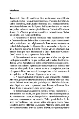 Jakob Lorber
84

diariamente. Deus não considera o dia e muito menos uma edificação
construída em Sua Honra, mas apenas coração e vontade da criatura. Se
ambos forem bons, estimulando o homem à ação, o coração se torna a
moradia verdadeira e viva do Espírito de Deus no homem, e a vontade
sempre boa e disposta na execução da Vontade Divina é o Dia vivo do
Senhor. Eis a Verdade que devereis considerar constantemente. Todo o
resto é fútil e sem valor perante Deus.
     3. Futuramente, os homens construirão certas casas nas quais, como
os fariseus no Templo de Jerusalém e os sacerdotes pagãos nos templos de
ídolos, instituir-se-á culto religioso em dia determinado, acrescentando
vários feriados importantes. Quando isto se tornar coisa corriqueira en-
tre os homens, as provas de Minha Presença Viva se extinguirão. Em
templos feitos por mãos humanas sob o título “Para maior Glória de
Deus”, estarei tão pouco quanto no de Jerusalém.
     4. Querendo construir uma casa por amor a Mim, que seja uma
escola para vossos filhos, na qual também podeis incluir doutrinadores
do Meu Verbo. Assim também podeis edificar construções para pobres e
enfermos com tudo que seja necessário ao seu tratamento, podendo estar
certos de Meu agrado! Todo o resto é nocivo e, como já disse, não tem
valor perante Deus. Numa escola bem organizada podeis manter reuni-
ões e palestras em Meu Nome, dispensando outra casa.
     5. A maneira pela qual deveis orar a Deus, em Espírito e Verdade,
sem cessar, já vos demonstrei nitidamente e nada mais tenho que acres-
centar. Delineei o caminho pelo qual chegareis à Verdade e Sabedoria
totais. Seguí pelo mesmo e procurai, antes de tudo, o Reino de Deus
dentro de vós; o resto vos será dado por acréscimo.”
     6. Todos se curvam e agradecem contritos por este ensinamento. O
mesmo fazem mãe e filho, aos quais abençôo, e rapidamente partimos.
Ao atravessarmos a cidade, muitos que haviam assistido à cura do moço,
correm ao nosso encontro, exclamando: “Salve, grande Profeta do Se-
nhor! Em Tua Pessoa, Deus aprouve visitar o Seu povo em seu grande
abandono. Louvor e Honra a Ele, Deus de Abraham, Isaac e Jacob para
todo o sempre! Profeta pleno do Espírito de Deus, não poderias permitir
 