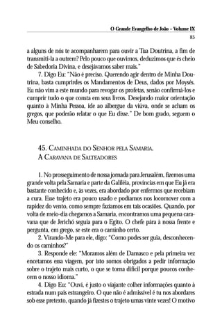 O Grande Evangelho de João – Volume IX
                                                                       85

a alguns de nós te acompanharem para ouvir a Tua Doutrina, a fim de
transmiti-la a outrem? Pelo pouco que ouvimos, deduzimos que és cheio
de Sabedoria Divina, e desejávamos saber mais.”
     7. Digo Eu: “Não é preciso. Querendo agir dentro de Minha Dou-
trina, basta cumprirdes os Mandamentos de Deus, dados por Moysés.
Eu não vim a este mundo para revogar os profetas, senão confirmá-los e
cumprir tudo o que consta em seus livros. Desejando maior orientação
quanto à Minha Pessoa, ide ao albergue da viúva, onde se acham os
gregos, que poderão relatar o que Eu disse.” De bom grado, seguem o
Meu conselho.



    45. CAMINHADA DO SENHOR PELA SAMARIA.
    A CARAVANA DE SALTEADORES

     1. No prosseguimento de nossa jornada para Jerusalém, fizemos uma
grande volta pela Samaria e parte da Galiléia, províncias em que Eu já era
bastante conhecido e, às vezes, era abordado por enfermos que recebiam
a cura. Esse trajeto era pouco usado e podíamos nos locomover com a
rapidez do vento, como sempre fazíamos em tais ocasiões. Quando, por
volta de meio-dia chegamos a Samaria, encontramos uma pequena cara-
vana que de Jerichó seguia para o Egito. O chefe pára à nossa frente e
pergunta, em grego, se este era o caminho certo.
     2. Virando-Me para ele, digo: “Como podes ser guia, desconhecen-
do os caminhos?”
     3. Responde ele: “Moramos além de Damasco e pela primeira vez
encetamos essa viagem, por isto somos obrigados a pedir informação
sobre o trajeto mais curto, o que se torna difícil porque poucos conhe-
cem o nosso idioma.”
     4. Digo Eu: “Ouví, é justo o viajante colher informações quanto à
estrada num país estrangeiro. O que não é admissível é tu nos abordares
sob esse pretexto, quando já fizestes o trajeto umas vinte vezes! O motivo
 