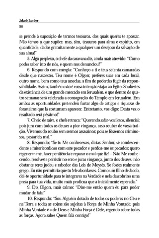 Jakob Lorber
86

se prende à suposição de termos tesouros, dos quais queres te apossar.
Não temos o que supões; mas, sim, tesouros para alma e espírito, em
quantidade, dados gratuitamente a qualquer um desejoso da salvação de
sua alma!”
     5. Algo perplexo, o chefe da caravana diz, ainda mais atrevido: “Como
podes saber isto de nós, e quem nos denunciou?”
     6. Respondo com energia: “Conheço a ti e teus setenta camaradas
desde que nascestes. Teu nome é Olgon; preferes usar em cada local,
outro nome, bem como teus asseclas, a fim de poderdes fugir da respon-
sabilidade. Assim, também não é vossa intenção viajar ao Egito. Soubestes
da existência de um grande mercado em Jerusalém, e que dentro de qua-
tro semanas será celebrada a consagração do Templo em Jerusalém. Em
ambas as oportunidades pretendeis furtar algo de artigos e riquezas de
forasteiros que lá costumam aparecer. Entretanto, vos digo: Desta vez o
resultado será péssimo!”
     7. Cheio de raiva, o chefe retruca: “Querendo safar-vos ilesos, silenciai;
pois juro com todos os deuses a pior vingança, caso souber de vossa trai-
ção. Vivemos do roubo sem sermos assassinos; pois se fôssemos crimino-
sos, passaríeis mal.”
     8. Respondo: “Se tu Me conhecesses, dirias: Senhor, sê condescen-
dente e misericordioso com este pecador e perdoa-me os pecados; quero
regenerar-me, fazer penitência e reparar o mal que fiz! – Não Me conhe-
cendo, resolveste persistir no erro e juras vingança, junto dos deuses, não
obstante seres judeu e sabedor das Leis de Moysés. Se fosses realmente
grego, Eu não permitiria que tu Me abordasses. Como um filho de Jacob,
dei-te oportunidade para te integrares na Verdade e nela descobrires uma
presa para tua vida, muito mais profícua que a inicialmente esperada.”
     9. Diz Olgon, mais calmo: “Dize-me então quem és, para poder
mudar de fala!”
     10. Respondo: “Sou Alguém dotado de todos os poderes no Céu e
na Terra e todas as coisas são sujeitas à Força de Minha Vontade; pois
Minha Vontade é a de Deus e Minha Força é Dele, regendo sobre todas
as forças. Agora sabes Quem fala contigo!”
 