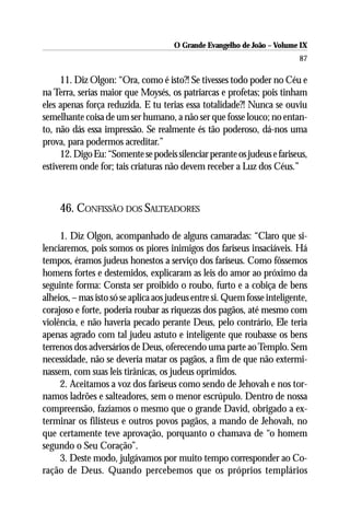 O Grande Evangelho de João – Volume IX
                                                                          87

     11. Diz Olgon: “Ora, como é isto?! Se tivesses todo poder no Céu e
na Terra, serias maior que Moysés, os patriarcas e profetas; pois tinham
eles apenas força reduzida. E tu terias essa totalidade?! Nunca se ouviu
semelhante coisa de um ser humano, a não ser que fosse louco; no entan-
to, não dás essa impressão. Se realmente és tão poderoso, dá-nos uma
prova, para podermos acreditar.”
     12. Digo Eu: “Somente se podeis silenciar perante os judeus e fariseus,
estiverem onde for; tais criaturas não devem receber a Luz dos Céus.”



     46. CONFISSÃO DOS SALTEADORES

     1. Diz Olgon, acompanhado de alguns camaradas: “Claro que si-
lenciaremos, pois somos os piores inimigos dos fariseus insaciáveis. Há
tempos, éramos judeus honestos a serviço dos fariseus. Como fôssemos
homens fortes e destemidos, explicaram as leis do amor ao próximo da
seguinte forma: Consta ser proibido o roubo, furto e a cobiça de bens
alheios, – mas isto só se aplica aos judeus entre si. Quem fosse inteligente,
corajoso e forte, poderia roubar as riquezas dos pagãos, até mesmo com
violência, e não haveria pecado perante Deus, pelo contrário, Ele teria
apenas agrado com tal judeu astuto e inteligente que roubasse os bens
terrenos dos adversários de Deus, oferecendo uma parte ao Templo. Sem
necessidade, não se deveria matar os pagãos, a fim de que não extermi-
nassem, com suas leis tirânicas, os judeus oprimidos.
     2. Aceitamos a voz dos fariseus como sendo de Jehovah e nos tor-
namos ladrões e salteadores, sem o menor escrúpulo. Dentro de nossa
compreensão, fazíamos o mesmo que o grande David, obrigado a ex-
terminar os filisteus e outros povos pagãos, a mando de Jehovah, no
que certamente teve aprovação, porquanto o chamava de “o homem
segundo o Seu Coração”.
     3. Deste modo, julgávamos por muito tempo corresponder ao Co-
ração de Deus. Quando percebemos que os próprios templários
 