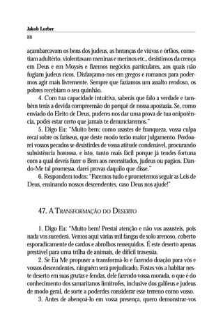Jakob Lorber
88

açambarcavam os bens dos judeus, as heranças de viúvas e órfãos, come-
tiam adultério, violentavam meninas e merinos etc., desistimos da crença
em Deus e em Moysés e fizemos negócios particulares, aos quais não
fugiam judeus ricos. Disfarçamo-nos em gregos e romanos para poder-
mos agir mais livremente. Sempre que fazíamos um assalto rendoso, os
pobres recebiam o seu quinhão.
      4. Com tua capacidade intuitiva, saberás que falo a verdade e tam-
bém terás a devida compreensão do porquê de nossa apostasia. Se, como
enviado do Eleito de Deus, puderes nos dar uma prova de tua onipotên-
cia, podes estar certo que jamais te denunciaremos.”
      5. Digo Eu: “Muito bem; como usastes de franqueza, vossa culpa
recai sobre os fariseus, que deste modo terão maior julgamento. Perdoa-
rei vossos pecados se desistirdes de vossa atitude condenável, procurando
subsistência honrosa, e isto, tanto mais fácil porque já tendes fortuna
com a qual deveis fazer o Bem aos necessitados, judeus ou pagãos. Dan-
do-Me tal promessa, darei provas daquilo que disse.”
      6. Respondem todos: “Faremos tudo e prometemos seguir as Leis de
Deus, ensinando nossos descendentes, caso Deus nos ajude!”



     47. A TRANSFORMAÇÃO DO DESERTO

     1. Digo Eu: “Muito bem! Prestai atenção e não vos assusteis, pois
nada vos sucederá. Vemos aqui várias mil fangas de solo arenoso, coberto
esporadicamente de cardos e abrolhos ressequidos. É este deserto apenas
prestável para uma trilha de animais, de difícil travessia.
     2. Se Eu Me propuser a transformá-lo e fazendo doação para vós e
vossos descendentes, ninguém será prejudicado. Fostes vós a habitar nes-
te deserto em suas grutas e fendas, dele fazendo vossa morada, o que é do
conhecimento dos samaritanos limítrofes, inclusive dos galileus e judeus
de modo geral, de sorte a poderdes considerar esse terreno como vosso.
     3. Antes de abençoá-lo em vossa presença, quero demonstrar-vos
 