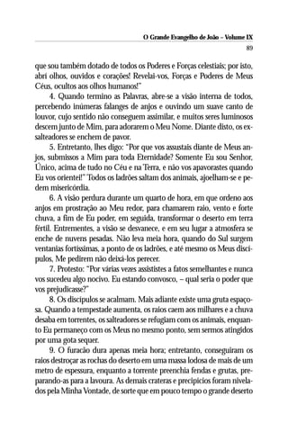 O Grande Evangelho de João – Volume IX
                                                                         89

que sou também dotado de todos os Poderes e Forças celestiais; por isto,
abrí olhos, ouvidos e corações! Revelai-vos, Forças e Poderes de Meus
Céus, ocultos aos olhos humanos!”
      4. Quando termino as Palavras, abre-se a visão interna de todos,
percebendo inúmeras falanges de anjos e ouvindo um suave canto de
louvor, cujo sentido não conseguem assimilar, e muitos seres luminosos
descem junto de Mim, para adorarem o Meu Nome. Diante disto, os ex-
salteadores se enchem de pavor.
      5. Entretanto, lhes digo: “Por que vos assustais diante de Meus an-
jos, submissos a Mim para toda Eternidade? Somente Eu sou Senhor,
Único, acima de tudo no Céu e na Terra, e não vos apavorastes quando
Eu vos orientei!” Todos os ladrões saltam dos animais, ajoelham-se e pe-
dem misericórdia.
      6. A visão perdura durante um quarto de hora, em que ordeno aos
anjos em prostração ao Meu redor, para chamarem raio, vento e forte
chuva, a fim de Eu poder, em seguida, transformar o deserto em terra
fértil. Entrementes, a visão se desvanece, e em seu lugar a atmosfera se
enche de nuvens pesadas. Não leva meia hora, quando do Sul surgem
ventanias fortíssimas, a ponto de os ladrões, e até mesmo os Meus discí-
pulos, Me pedirem não deixá-los perecer.
      7. Protesto: “Por várias vezes assististes a fatos semelhantes e nunca
vos sucedeu algo nocivo. Eu estando convosco, – qual seria o poder que
vos prejudicasse?”
      8. Os discípulos se acalmam. Mais adiante existe uma gruta espaço-
sa. Quando a tempestade aumenta, os raios caem aos milhares e a chuva
desaba em torrentes, os salteadores se refugiam com os animais, enquan-
to Eu permaneço com os Meus no mesmo ponto, sem sermos atingidos
por uma gota sequer.
      9. O furacão dura apenas meia hora; entretanto, conseguiram os
raios destroçar as rochas do deserto em uma massa lodosa de mais de um
metro de espessura, enquanto a torrente preenchia fendas e grutas, pre-
parando-as para a lavoura. As demais crateras e precipícios foram nivela-
dos pela Minha Vontade, de sorte que em pouco tempo o grande deserto
 