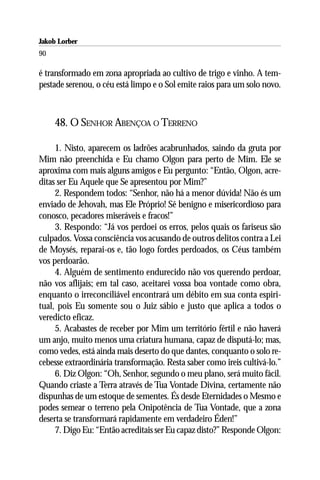 Jakob Lorber
90

é transformado em zona apropriada ao cultivo de trigo e vinho. A tem-
pestade serenou, o céu está limpo e o Sol emite raios para um solo novo.



     48. O SENHOR ABENÇOA O TERRENO

     1. Nisto, aparecem os ladrões acabrunhados, saindo da gruta por
Mim não preenchida e Eu chamo Olgon para perto de Mim. Ele se
aproxima com mais alguns amigos e Eu pergunto: “Então, Olgon, acre-
ditas ser Eu Aquele que Se apresentou por Mim?”
     2. Respondem todos: “Senhor, não há a menor dúvida! Não és um
enviado de Jehovah, mas Ele Próprio! Sê benigno e misericordioso para
conosco, pecadores miseráveis e fracos!”
     3. Respondo: “Já vos perdoei os erros, pelos quais os fariseus são
culpados. Vossa consciência vos acusando de outros delitos contra a Lei
de Moysés, reparai-os e, tão logo fordes perdoados, os Céus também
vos perdoarão.
     4. Alguém de sentimento endurecido não vos querendo perdoar,
não vos aflijais; em tal caso, aceitarei vossa boa vontade como obra,
enquanto o irreconciliável encontrará um débito em sua conta espiri-
tual, pois Eu somente sou o Juiz sábio e justo que aplica a todos o
veredicto eficaz.
     5. Acabastes de receber por Mim um território fértil e não haverá
um anjo, muito menos uma criatura humana, capaz de disputá-lo; mas,
como vedes, está ainda mais deserto do que dantes, conquanto o solo re-
cebesse extraordinária transformação. Resta saber como ireis cultivá-lo.”
     6. Diz Olgon: “Oh, Senhor, segundo o meu plano, será muito fácil.
Quando criaste a Terra através de Tua Vontade Divina, certamente não
dispunhas de um estoque de sementes. És desde Eternidades o Mesmo e
podes semear o terreno pela Onipotência de Tua Vontade, que a zona
deserta se transformará rapidamente em verdadeiro Éden!”
     7. Digo Eu: “Então acreditais ser Eu capaz disto?” Responde Olgon:
 