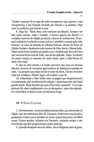 O Grande Evangelho de João – Volume IX
                                                                         91

“Senhor, somente Tu és capaz de tudo! Acontecerá o que quiseres, e nós
cumpriremos a Tua Vontade revelada por Moysés e os profetas. Mais
uma vez pedimos que semeies a zona.”
     8. Digo Eu: “Muito bem, será conforme acreditastes. Acontece ter
tido vosso coração, razão e vontade, o mesmo aspecto do deserto e a
completa ausência de religião produziu a dureza de sentimentos. Provo-
quei verdadeiro vendaval em vosso íntimo e amoldei o coração pela visão
interna e os raios da Verdade de Minhas Palavras, através da Força de
Minha Vontade e finalmente pela torrente de Meu Amor e Misericórdia.
Deste modo fostes também semeados com a Verdade pela Boca de Deus
que vos trará frutos reais da Vida, caso ela for aplicada. Assim, recebestes
em pouco tempo as sementes de vários frutos, para a Vida Eterna da
alma e do corpo.
     9. Sois ao todo setenta e se fordes percorrer essa zona em diversas
direções, havereis de encontrar igual número de habitações munidas de
tudo, e na própria casa estará escrito o nome do dono. Dentro em breve
tudo isso verdejará e florirá! Agora, ide analisar o que fiz.
     10. Disseminai o Meu Verbo entre os pagãos que freqüentemente
vos procurarão; por ora silenciai do milagre, e posteriormente não façais
grande alarde. Basta dizerdes que para Deus tudo é possível.” Com essas
palavras Me afasto rapidamente com os discípulos e, antes dos salteado-
res convertidos se darem conta, já estávamos longe.



     49. A NOVA COLÔNIA

     1. Anteriormente, os setenta ladrões haviam dito, por intermédio de
Olgon, que eles habitavam além de Damasco. Proferiram uma mentira,
porquanto viviam com as famílias em covas e grutas dessa zona, de difícil
acesso. Faziam assaltos, inclusive em Damasco, voltando sempre a esse
esconderijo que lhes proporcionava maior proteção.
     2. Quando desaparecemos de súbito, eles se dirigiram para tal gruta,
 