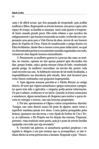 Jakob Lorber
92

vasta e de difícil acesso, que fora poupada da tempestade, pois acolhia
mulheres e filhos. Regressando os setenta homens, sem presa e após curto
espaço de tempo, as famílias se assustam, tanto mais quanto a tempesta-
de havia causado grande pavor. Eles então relatam o que sucedera tão
milagrosamente e que haviam renunciado ao roubo, recebendo em com-
pensação uma presa para a Vida Eterna da alma, através de um homem
pleno do Espírito de Deus. Havia ele transformado o antigo deserto em
Éden fertilíssimo, dando-lhes o mesmo como posse indiscutível, no qual
em determinados pontos se encontrariam moradas organizadas com tudo,
certamente obra daquele homem extraordinário.
      3. Prontamente as mulheres querem ir à procura das casas; os mari-
dos, no entanto, opinam ser isto apenas possível após decorridos três
dias, porque fendas, valas e grutas estavam cheias de lodo, constituindo
grande perigo. As mulheres concordam; no terceiro dia, porém, cada
casal encontra sua casa. As habitações estavam de tal modo localizadas, a
impossibilitarem sua descoberta pela estrada, fator mui favorável para
evitar fossem molestados com perguntas inapropriadas.
      4. Após algumas semanas percebia-se a Minha Bênção no antigo
deserto, de sorte que viajores samaritanos e gregos começaram a pergun-
tar quem teria sido o agricultor, e ninguém podia prestar informações.
Os que o sabiam, ocultavam-se no início. Quando os frutos começaram
a amadurecer, alguns samaritanos ali chegaram para resolver a quem de-
veria ser entregue o terreno, caso não houvesse proprietário.
      5. Por isto, aproximaram-se Olgon e vários companheiros, dizendo:
“Amigos, esse vasto deserto nunca foi posse de alguém, assim como a
superfície marítima jamais teve dono. Como judeus perseguidos pelos
fariseus, apossamo-nos das terras, e com Ajuda do Senhor de Céu e Ter-
ra, as cultivamos, e Ele Próprio nos fez doação das mesmas. Dispensai,
portanto, vossa resolução neste ponto, pois já é posse de setenta famílias
equipadas com tudo que seja necessário.”
      6. Ouvindo tais palavras, os samaritanos quedam perplexos e em
seguida se dirigem a um juiz romano que os acompanhava, se não ti-
nham direito às terras pertencentes a Samaria. Responde o juiz: “Haven-
 