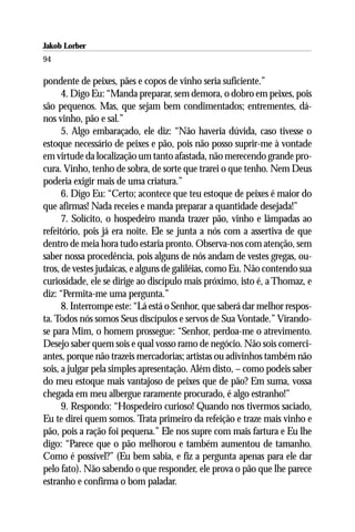 Jakob Lorber
94

pondente de peixes, pães e copos de vinho seria suficiente.”
      4. Digo Eu: “Manda preparar, sem demora, o dobro em peixes, pois
são pequenos. Mas, que sejam bem condimentados; entrementes, dá-
nos vinho, pão e sal.”
      5. Algo embaraçado, ele diz: “Não haveria dúvida, caso tivesse o
estoque necessário de peixes e pão, pois não posso suprir-me à vontade
em virtude da localização um tanto afastada, não merecendo grande pro-
cura. Vinho, tenho de sobra, de sorte que trarei o que tenho. Nem Deus
poderia exigir mais de uma criatura.”
      6. Digo Eu: “Certo; acontece que teu estoque de peixes é maior do
que afirmas! Nada receies e manda preparar a quantidade desejada!”
      7. Solícito, o hospedeiro manda trazer pão, vinho e lâmpadas ao
refeitório, pois já era noite. Ele se junta a nós com a assertiva de que
dentro de meia hora tudo estaria pronto. Observa-nos com atenção, sem
saber nossa procedência, pois alguns de nós andam de vestes gregas, ou-
tros, de vestes judaicas, e alguns de galiléias, como Eu. Não contendo sua
curiosidade, ele se dirige ao discípulo mais próximo, isto é, a Thomaz, e
diz: “Permita-me uma pergunta.”
      8. Interrompe este: “Lá está o Senhor, que saberá dar melhor respos-
ta. Todos nós somos Seus discípulos e servos de Sua Vontade.” Virando-
se para Mim, o homem prossegue: “Senhor, perdoa-me o atrevimento.
Desejo saber quem sois e qual vosso ramo de negócio. Não sois comerci-
antes, porque não trazeis mercadorias; artistas ou adivinhos também não
sois, a julgar pela simples apresentação. Além disto, – como podeis saber
do meu estoque mais vantajoso de peixes que de pão? Em suma, vossa
chegada em meu albergue raramente procurado, é algo estranho!”
      9. Respondo: “Hospedeiro curioso! Quando nos tivermos saciado,
Eu te direi quem somos. Trata primeiro da refeição e traze mais vinho e
pão, pois a ração foi pequena.” Ele nos supre com mais fartura e Eu lhe
digo: “Parece que o pão melhorou e também aumentou de tamanho.
Como é possível?” (Eu bem sabia, e fiz a pergunta apenas para ele dar
pelo fato). Não sabendo o que responder, ele prova o pão que lhe parece
estranho e confirma o bom paladar.
 