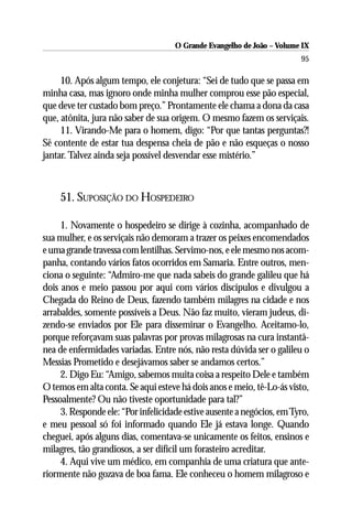 O Grande Evangelho de João – Volume IX
                                                                        95

     10. Após algum tempo, ele conjetura: “Sei de tudo que se passa em
minha casa, mas ignoro onde minha mulher comprou esse pão especial,
que deve ter custado bom preço.” Prontamente ele chama a dona da casa
que, atônita, jura não saber de sua origem. O mesmo fazem os serviçais.
     11. Virando-Me para o homem, digo: “Por que tantas perguntas?!
Sê contente de estar tua despensa cheia de pão e não esqueças o nosso
jantar. Talvez ainda seja possível desvendar esse mistério.”



    51. SUPOSIÇÃO DO HOSPEDEIRO

     1. Novamente o hospedeiro se dirige à cozinha, acompanhado de
sua mulher, e os serviçais não demoram a trazer os peixes encomendados
e uma grande travessa com lentilhas. Servimo-nos, e ele mesmo nos acom-
panha, contando vários fatos ocorridos em Samaria. Entre outros, men-
ciona o seguinte: “Admiro-me que nada sabeis do grande galileu que há
dois anos e meio passou por aqui com vários discípulos e divulgou a
Chegada do Reino de Deus, fazendo também milagres na cidade e nos
arrabaldes, somente possíveis a Deus. Não faz muito, vieram judeus, di-
zendo-se enviados por Ele para disseminar o Evangelho. Aceitamo-lo,
porque reforçavam suas palavras por provas milagrosas na cura instantâ-
nea de enfermidades variadas. Entre nós, não resta dúvida ser o galileu o
Messias Prometido e desejávamos saber se andamos certos.”
     2. Digo Eu: “Amigo, sabemos muita coisa a respeito Dele e também
O temos em alta conta. Se aqui esteve há dois anos e meio, tê-Lo-ás visto,
Pessoalmente? Ou não tiveste oportunidade para tal?”
     3. Responde ele: “Por infelicidade estive ausente a negócios, em Tyro,
e meu pessoal só foi informado quando Ele já estava longe. Quando
cheguei, após alguns dias, comentava-se unicamente os feitos, ensinos e
milagres, tão grandiosos, a ser difícil um forasteiro acreditar.
     4. Aqui vive um médico, em companhia de uma criatura que ante-
riormente não gozava de boa fama. Ele conheceu o homem milagroso e
 
