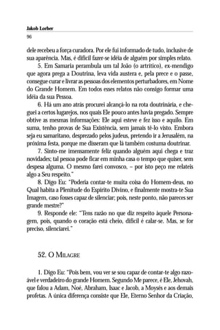 Jakob Lorber
96

dele recebeu a força curadora. Por ele fui informado de tudo, inclusive de
sua aparência. Mas, é difícil fazer-se idéia de alguém por simples relato.
      5. Em Samaria perambula um tal João (o artrítico), ex-mendigo
que agora prega a Doutrina, leva vida austera e, pela prece e o passe,
consegue curar e livrar as pessoas dos elementos perturbadores, em Nome
do Grande Homem. Em todos esses relatos não consigo formar uma
idéia da sua Pessoa.
      6. Há um ano atrás procurei alcançá-lo na rota doutrinária, e che-
guei a certos lugarejos, nos quais Ele pouco antes havia pregado. Sempre
obtive as mesmas informações: Ele aqui esteve e fez isso e aquilo. Em
suma, tenho provas de Sua Existência, sem jamais tê-lo visto. Embora
seja eu samaritano, desprezado pelos judeus, pretendo ir a Jerusalém, na
próxima festa, porque me disseram que lá também costuma doutrinar.
      7. Sinto-me imensamente feliz quando alguém aqui chega e traz
novidades; tal pessoa pode ficar em minha casa o tempo que quiser, sem
despesa alguma. O mesmo farei convosco, – por isto peço me relateis
algo a Seu respeito.”
      8. Digo Eu: “Poderia contar-te muita coisa do Homem-deus, no
Qual habita a Plenitude do Espírito Divino, e finalmente mostra-te Sua
Imagem, caso fosses capaz de silenciar; pois, neste ponto, não pareces ser
grande mestre?”
      9. Responde ele: “Tens razão no que diz respeito àquele Persona-
gem, pois, quando o coração está cheio, difícil é calar-se. Mas, se for
preciso, silenciarei.”



     52. O MILAGRE

     1. Digo Eu: “Pois bem, vou ver se sou capaz de contar-te algo razo-
ável e verdadeiro do grande Homem. Segundo Me parece, é Ele, Jehovah,
que falou a Adam, Noé, Abraham, Isaac e Jacob, a Moysés e aos demais
profetas. A única diferença consiste que Ele, Eterno Senhor da Criação,
 