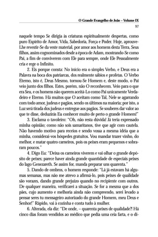 O Grande Evangelho de João – Volume IX
                                                                       97

naquele tempo Se dirigia às criaturas espiritualmente despertas, como
puro Espírito de Amor, Vida, Sabedoria, Força e Poder. Hoje, aprouve-
Lhe revestir-Se da veste material, por amor aos homens desta Terra, Seus
filhos, assim cognominados desde a época de Adam, mostrando-Se como
Pai, a fim de conviverem com Ele para sempre, onde Ele Pessoalmente
cria e rege o Infinito.
     2. Eis porque consta: No início era o simples Verbo, e Deus era a
Palavra na boca dos patriarcas, dos realmente sábios e profetas. O Verbo
Eterno, isto é, Deus Mesmo, tornou-Se Homem e, deste modo, o Pai
veio junto dos filhos. Estes, porém, não O reconhecem. Veio para o que
era Seu, e os homens não querem aceitá-Lo como Pai unicamente Verda-
deiro e Eterno. Há muitos que O aceitam como Tal, Nele se agarrando
com todo amor, judeus e pagãos, sendo os últimos na maioria; por isto, a
Luz será tirada dos judeus e entregue aos pagãos. Se souberes dar valor ao
que te disse, deduzirás Eu conhecer muito de perto o grande Homem!”
     3. Exclama o tavoleiro: “Oh, não resta dúvida! Já teria expressado
minha opinião; como não sois samaritanos, tive que agir com cautela.
Não havendo motivo para receios e sendo vossa a mesma idéia que a
minha, considerai-vos hóspedes gratuitos. Vou mandar trazer vinho, do
melhor, e matar quatro carneiros, pois os peixes eram pequenos e sobra-
ram poucos.”
     4. Digo Eu: “Deixa os carneiros viverem e vai olhar o grande depó-
sito de peixes; parece haver ainda grande quantidade de especiais peixes
do lago Genezareth. Se assim for, manda preparar uns quarenta.”
     5. Dando de ombros, o homem responde: “Lá já estavam há algu-
mas semanas, mas não me atrevo a afirmá-lo, pois peixes de qualidade
são vorazes, dando grande prejuízo quando no recipiente com outros.
De qualquer maneira, verificarei a situação. Se for a mesma que a dos
pães, cujo aumento e melhoria ainda não compreendo, serei levado a
pensar seres tu mensageiro autorizado do grande Homem, meu Deus e
Senhor!” Rápido, vai à cozinha e conta tudo à mulher.
     6. Alterada, ela diz: “De onde, – quarenta peixes de qualidade?! Há
cinco dias foram vendidos ao médico que pedia uma ceia farta, e o di-
 