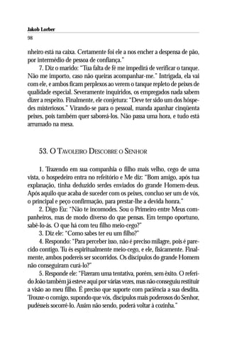 Jakob Lorber
98

nheiro está na caixa. Certamente foi ele a nos encher a despensa de pão,
por intermédio de pessoa de confiança.”
     7. Diz o marido: “Tua falta de fé me impedirá de verificar o tanque.
Não me importo, caso não queiras acompanhar-me.” Intrigada, ela vai
com ele, e ambos ficam perplexos ao verem o tanque repleto de peixes de
qualidade especial. Severamente inquiridos, os empregados nada sabem
dizer a respeito. Finalmente, ele conjetura: “Deve ter sido um dos hóspe-
des misteriosos.” Virando-se para o pessoal, manda apanhar cinqüenta
peixes, pois também quer saboreá-los. Não passa uma hora, e tudo está
arrumado na mesa.



     53. O TAVOLEIRO DESCOBRE O SENHOR

     1. Trazendo em sua companhia o filho mais velho, cego de uma
vista, o hospedeiro entra no refeitório e Me diz: “Bom amigo, após tua
explanação, tinha deduzido serdes enviados do grande Homem-deus.
Após aquilo que acaba de suceder com os peixes, concluo ser um de vós,
o principal e peço confirmação, para prestar-lhe a devida honra.”
     2. Digo Eu: “Não te incomodes. Sou o Primeiro entre Meus com-
panheiros, mas de modo diverso do que pensas. Em tempo oportuno,
sabê-lo-ás. O que há com teu filho meio-cego?”
     3. Diz ele: “Como sabes ter eu um filho?”
     4. Respondo: “Para perceber isso, não é preciso milagre, pois é pare-
cido contigo. Tu és espiritualmente meio-cego, e ele, fisicamente. Final-
mente, ambos podereis ser socorridos. Os discípulos do grande Homem
não conseguiram curá-lo?”
     5. Responde ele: “Fizeram uma tentativa, porém, sem êxito. O referi-
do João também já esteve aqui por várias vezes, mas não conseguiu restituir
a visão ao meu filho. É preciso que suporte com paciência a sua desdita.
Trouxe-o comigo, supondo que vós, discípulos mais poderosos do Senhor,
pudésseis socorrê-lo. Assim não sendo, poderá voltar à cozinha.”
 
